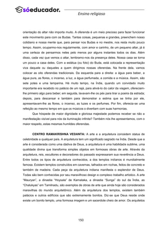 150
Ensino religioso
orientação do altar não importa muito. A oferenda é um meio precioso para fazer funcionar
este movimento para com os Budas. Tantas coisas, pequenas e grandes, preenchem nosso
cotidiano e nossa mente que, para pensar nos Budas e no mestre, nos resta muito pouco
tempo. Assim, ocuparmo-nos regularmente, com amor e carinho, de um pequeno altar, já é
uma certeza de pensarmos neles pelo menos por alguns instantes todos os dias. Além
disso, cada vez que vemos o altar, lembramo-nos da presença deles. Nossa casa se torna
um pouco a casa deles. Com a estátua (ou foto) do Buda, está colocada a representação
viva daquele ou daqueles a quem dirigimos nossas oferendas. Na frente dela, vamos
colocar as oito oferendas tradicionais. Da esquerda para a direita: a água para beber, a
água pura, as flores, o incenso, a luz, a água perfumada, a comida e a música. Assim, são
sete potes e uma lamparina. Há muito tempo, na Índia, quando um convidado muito
importante era recebido no palácio de um rajá, para aliviá-lo do calor da viagem, ofereciam-
lhe primeiro algo para beber; em seguida, lavavam-lhe os pés para tirar a poeira da estrada;
depois, para descansar e também para demonstrar a estima que se tinha por ele,
apresentavam-lhe as flores, o incenso, as luzes e os perfumes. Por fim, oferecia-se uma
refeição ao mesmo tempo em que os músicos o divertiam com suas harmonias.
Que hóspede de maior dignidade e gloriosa majestade podemos receber se não a
manifestação visível para nós da iluminação infinita? Também nós lhe apresentamos, com o
maior respeito, estas mesmas humildes oferendas.
CENTRO RAMAKRISHNA VEDANTA: A arte e a arquitetura concedem status de
celebridade a qualquer país. A arquitetura tem um significado sagrado na Índia. Desde que a
arte é considerada como uma dádiva de Deus, a arquitetura é uma habilidade sublime, uma
qualidade divina que transforma simples objetos em formosas obras de arte. Através da
arquitetura, reis, escultores e decoradores do passado expressaram sua reverência a Deus.
Entre todos os tipos de arquitetura conhecidos, a dos templos indianos é mundialmente
famosa. Existem templos construídos em cavernas, talhados em rochas, feitos de concreto e
também de madeira. Cada peça da arquitetura indiana manifesta o esplendor de Deus.
Todas são bem conhecidas por seu maravilhoso design e complexo trabalho artístico. A arte
“Mauryan”, a dinastia “Hoysala” de Karnataka, a dinastia “Sunga” do sul da Índia, as
“Chalukyas” em Tamilnadu, são exemplos de obras de arte que ainda hoje são considerados
maravilhas do mundo arquitetônico. Além da arquitetura dos templos, existem também
palácios e outros edifícios que são extremamente bonitos. Diz-se que Deus reside onde
existe um bonito templo, uma formosa imagem e um sacerdote cheio de amor. Os arquitetos
 