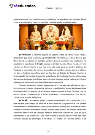 151
Ensino religioso
costumam cumprir com os dois primeiros requisitos e os sacerdotes com o terceiro. Desta
forma, a arquitetura traz esplendor espiritual, cultural e secular a qualquer nação.
ESPIRITISMO: A Doutrina Espírita se assenta sobre as lídimas bases cristãs.
Recordando que Jesus esclareceu, apropriadamente, à Samaritana, no Poço de Jacó que
“Deus deverá ser adorado em Espírito e Verdade”, preza o Espiritismo pela simplicidade na
arquitetura de suas Casas de Oração, ou seja, os Centros Espíritas. O que importa, em uma
estrutura de Centro Espírita é que haja uma sala ampla para as reuniões públicas, de
Palestras, e outras salas de menores proporções, para acolher crianças, jovens e adultos,
em dias e horários específicos, para as Reuniões de Estudo da Doutrina Espírita, a
Evangelização Espírita Infanto-Juvenil e as tarefas de Serviço Social Espírita. A Casa deve
oferecer boa iluminação e conforto a quem a procura, busca-se colocar cadeiras em número
suficiente aos frequentadores e disponibilizar espaços arejados.
Também, se possível, deve ter espaço, por menor que seja, para a Biblioteca, para o
empréstimo de livros aos interessados, e Livraria, possibilitando o acesso às obras espíritas
de autores clássicos, recentes, de encarnados e desencarnados. A Casa Espírita é local de
estudo, oração, confraternização e auxílio ao próximo, portanto entendida como Escola,
Templo, Lar e Hospital de Espíritos.
FÉ BAHÁ’Í: “A sabedoria que jaz no construir-se tais edifícios é que em dada hora o
povo saberia que é tempo de reunir-se, e assim todos se congregariam, e com perfeita
harmonia entre si devotar-seiam à oração; como resultado de tal reunião a unidade e o afeto
haverão de crescer e florescer no coração humano” (Abdu’l-Bahá). Os templos bahá’ís são
conhecidos como Casas de Adoração Bahá’ís e simbolizam a unidade de Deus, de Seus
Manifestantes e da humanidade. Eles visam resgatar o aspecto transcendental dos seres
humanos através da celebração e reverência ao Criador. Os templos bahá’ís e os
 