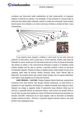 152
Ensino religioso
complexos que futuramente serão estabelecidos ao redor representarão um progresso
orgânico e essencial do indivíduo e da sociedade. O valor evocativo é a de que todas as
estruturas das cidades sejam edificadas visando a unidade da humanidade. Esses templos
devem possuir nove entradas e um domo central que simboliza a unidade de Deus e seus
manifestantes.
O seu desenho deve respeitar e enfatizar a cultura local. Ao seu redor deve ser
cultivado um belo jardim, como a porta para o mundo espiritual. Existem sete Casas de
Adoração no mundo, sendo que a 8ª está sendo construída no Chile. As Casas de Adoração
são abertas ao público, e são exclusivamente dedicados à oração e à meditação, sendo
proibido qualquer tipo de culto ou sermão, é permitido somente a leitura de escrituras
consideradas sagradas. Pessoas de todas as religiões podem recitar orações de seus livros
sagrados, sejam estes de Krishna, Moisés, Zoroastro, Buda, Cristo, Maomé, Báb ou
Bahá’u’lláh. As reuniões bahá’ís não ocorrem nestes templos, mas em lugares específicos,
como sedes, locais alugados ou em casas dos membros.
HARE KRISHNA – I.S.K.CON: Tradição Religiosa Védica-Vaishnava, popularmente
conhecida como Hare Krishna. Nos templos Védicos Vaishnavas, ou Hare Krishna, a
arquitetura é muito importante. Hare Krishna é a religião monoteísta mais antiga do mundo,
baseada nos antigos e sagrados Vedas. É justamente nessa literatura védica que se
encontra a expressão descrita da arquitetura Védica, muito comum nos templos dentro e
fora da Índia, de onde essa tradição tem origem. No Brasil encontramos essa expressão nos
templos I.S.K.CON. Tratando-se de um lugar sagrado, onde se encontram as Deidades
(imagem adorável de Deus – Krishna), a arquitetura seguirá costumes védicos, mas pode
também haver adaptações locais.
 