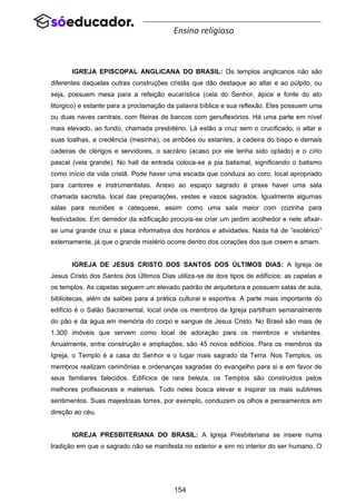 154
Ensino religioso
IGREJA EPISCOPAL ANGLICANA DO BRASIL: Os templos anglicanos não são
diferentes daquelas outras construções cristãs que dão destaque ao altar e ao púlpito, ou
seja, possuem mesa para a refeição eucarística (ceia do Senhor, ápice e fonte do ato
litúrgico) e estante para a proclamação da palavra bíblica e sua reflexão. Eles possuem uma
ou duas naves centrais, com fileiras de bancos com genuflexórios. Há uma parte em nível
mais elevado, ao fundo, chamada presbitério. Lá estão a cruz sem o crucificado, o altar e
suas toalhas, a credência (mesinha), os ambões ou estantes, a cadeira do bispo e demais
cadeiras de clérigos e servidores, o sacrário (acaso por ele tenha sido optado) e o círio
pascal (vela grande). No hall de entrada coloca-se a pia batismal, significando o batismo
como início da vida cristã. Pode haver uma escada que conduza ao coro, local apropriado
para cantores e instrumentistas. Anexo ao espaço sagrado é praxe haver uma sala
chamada sacristia, local das preparações, vestes e vasos sagrados. Igualmente algumas
salas para reuniões e catequese, assim como uma sala maior com cozinha para
festividades. Em derredor da edificação procura-se criar um jardim acolhedor e nele afixar-
se uma grande cruz e placa informativa dos horários e atividades. Nada há de “esotérico”
externamente, já que o grande mistério ocorre dentro dos corações dos que creem e amam.
IGREJA DE JESUS CRISTO DOS SANTOS DOS ÚLTIMOS DIAS: A Igreja de
Jesus Cristo dos Santos dos Últimos Dias utiliza-se de dois tipos de edifícios: as capelas e
os templos. As capelas seguem um elevado padrão de arquitetura e possuem salas de aula,
bibliotecas, além de salões para a prática cultural e esportiva. A parte mais importante do
edifício é o Salão Sacramental, local onde os membros da Igreja partilham semanalmente
do pão e da água em memória do corpo e sangue de Jesus Cristo. No Brasil são mais de
1.300 imóveis que servem como local de adoração para os membros e visitantes.
Anualmente, entre construção e ampliações, são 45 novos edifícios. Para os membros da
Igreja, o Templo é a casa do Senhor e o lugar mais sagrado da Terra. Nos Templos, os
membros realizam cerimônias e ordenanças sagradas do evangelho para si e em favor de
seus familiares falecidos. Edifícios de rara beleza, os Templos são construídos pelos
melhores profissionais e materiais. Tudo neles busca elevar e inspirar os mais sublimes
sentimentos. Suas majestosas torres, por exemplo, conduzem os olhos e pensamentos em
direção ao céu.
IGREJA PRESBITERIANA DO BRASIL: A Igreja Presbiteriana se insere numa
tradição em que o sagrado não se manifesta no exterior e sim no interior do ser humano. O
 
