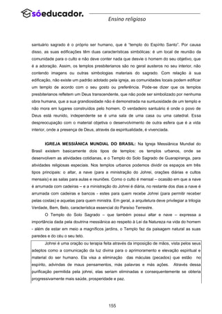 155
Ensino religioso
santuário sagrado é o próprio ser humano, que é “templo do Espírito Santo”. Por causa
disso, as suas edificações têm duas características simbólicas: é um local de reunião da
comunidade para o culto e não deve conter nada que desvie o homem do seu objetivo, que
é a adoração. Assim, os templos presbiterianos são no geral austeros no seu interior, não
contendo imagens ou outras simbologias materiais do sagrado. Com relação à sua
edificação, não existe um padrão adotado pela igreja, as comunidades locais podem edificar
um templo de acordo com o seu gosto ou preferência. Pode-se dizer que os templos
presbiterianos refletem um Deus transcendente, que não pode ser simbolizado por nenhuma
obra humana, que a sua grandiosidade não é demonstrada na suntuosidade de um templo e
não mora em lugares construídos pelo homem. O verdadeiro santuário é onde o povo de
Deus está reunido, independente se é uma sala de uma casa ou uma catedral. Essa
despreocupação com o material objetiva o desenvolvimento de outra esfera que é a vida
interior, onde a presença de Deus, através da espiritualidade, é vivenciada.
IGREJA MESSIÂNICA MUNDIAL DO BRASIL: Na Igreja Messiânica Mundial do
Brasil existem basicamente dois tipos de templos: os templos urbanos, onde se
desenvolvem as atividades cotidianas, e o Templo do Solo Sagrado de Guarapiranga, para
atividades religiosas especiais. Nos templos urbanos podemos dividir os espaços em três
tipos principais: o altar, a nave (para a ministração do Johrei, orações diárias e cultos
mensais) e as salas para aulas e reuniões. Como o culto é mensal – ocasião em que a nave
é arrumada com cadeiras – e a ministração do Johrei é diária, no restante dos dias a nave é
arrumada com cadeiras e bancos - estes para quem recebe Johrei (para permitir receber
pelas costas) e aquelas para quem ministra. Em geral, a arquitetura deve privilegiar a trilogia
Verdade, Bem, Belo, característica essencial do Paraíso Terrestre.
O Templo do Solo Sagrado – que também possui altar e nave – expressa a
importância dada pela doutrina messiânica ao respeito à Lei da Natureza na vida do homem
- além de estar em meio a magníficos jardins, o Templo faz da paisagem natural as suas
paredes e do céu o seu teto.
Johrei é uma oração ou terapia feita através da imposição de mãos, vista pelos seus
adeptos como a comunicação da luz divina para o aprimoramento e elevação espiritual e
material do ser humano. Ela visa a eliminação das máculas (pecados) que estão no
espírito, advindas de maus pensamentos, más palavras e más ações. Através dessa
purificação permitida pela johrei, elas seriam eliminadas e consequentemente se obteria
progressivamente mais saúde, prosperidade e paz.
 
