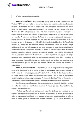 156
Ensino religioso
(Fonte: http://pt.wikipedia.org/wiki/)
IGREJA ECUMÊNICA DA RELIGIÃO DE DEUS: Tudo no projeto do Templo da Boa
Vontade (TBV) tem sua razão de ser, unida à proposta irrestritamente ecumênica nele
implícita. Cada aspecto da obra foi estudado de forma meticulosa, transformando-a em um
ponto de encontro da Espiritualidade Superior, da Cultura, da Arte, da Ecologia e da
Medicina Científica e Espiritual, as quais estão harmonicamente dispostas para inspirar os
mais nobres sentimentos. As medidas e proporções do monumento são ligadas ao número
da perfeição (7) e também ao número (1). Trata-se de uma pirâmide de sete faces, com 21
metros de altura e 28 de diâmetro. No seu pináculo encontra-se um cristal puro. Ao
inaugurá-lo, em 21 de outubro de 1989, o Diretor-Presidente da LBV, José de Paiva Netto,
afirmou: “O Templo da Boa Vontade cumpre esta histórica função no mundo: abrigar
solidariamente em seu seio as ovelhas de Deus, exaustas de separatismo, sequiosas do
estabelecimento do Ecumenismo Irrestrito na Terra. É uma renovação total do espírito
religioso, filosófico, político, científico, econômico, artístico, até mesmo desportivo no
mundo, verdadeiro Renascimento espiritual. (…). Mais importante que erguer um templo
material é erigir o Templo do Deus Vivo nos corações humanos. Isto o faz a LBV desde os
seus primórdios. Necessário tornara-se, porém, surgir um símbolo de congraçamento
humano-espiritual, que há de guiar no Terceiro Milênio os homens no caminho da
Fraternidade”.
SEICHO-NO-IE DO BRASIL: A Seicho-No-Ie (Lar do progredir Infinito), não prioriza
as construções arquitetônicas. O templo sagrado da Seicho-No-Ie é a coleção “A verdade da
vida”, onde estão escritas as palavras da Verdade. A Sede Central do Brasil está localizada
na cidade de São Paulo e está distribuída em Regionais por todo o país. A Seicho-No-Ie
também dispõe de instalações próprias para “Treinamento Espiritual”. São as Academias de
Treinamento Espiritual, espaços sublimes e sagrados onde são realizados Seminários.
Conforme consta na Revelação Divina da Academia: “A Academia da Vida é um local
de purificação destinado a manifestar a Natureza Divina das pessoas. Natureza Divina é a
natureza verdadeira da Vida.
Purificar significa eliminar as ilusões. Sendo filho de Deus, ao manifestar a sua
natureza verdadeira ele se revela livre de doença, de sofrimento, da morte, do pecado e de
todas as espécies de infelicidade. (...) a todos ensina a unir a luz da sabedoria ao calor do
amor e assim ajudar as pessoas nos diversos aspectos”. (TANIGUCHI, Masaharu. A
 