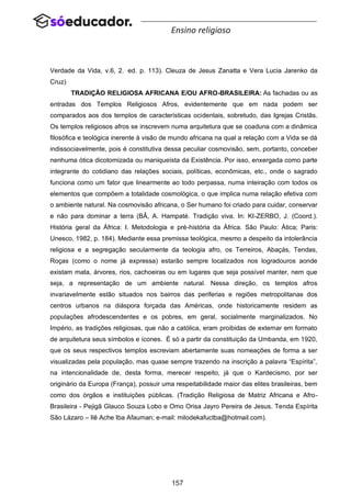157
Ensino religioso
Verdade da Vida, v.6, 2..
ed. p. 113). Cleuza de Jesus Zanatta e Vera Lucia Jarenko da
Cruz)
TRADIÇÃO RELIGIOSA AFRICANA E/OU AFRO-BRASILEIRA: As fachadas ou as
entradas dos Templos Religiosos Afros, evidentemente que em nada podem ser
comparados aos dos templos de características ocidentais, sobretudo, das Igrejas Cristãs.
Os templos religiosos afros se inscrevem numa arquitetura que se coaduna com a dinâmica
filosófica e teológica inerente à visão de mundo africana na qual a relação com a Vida se dá
indissociavelmente, pois é constitutiva dessa peculiar cosmovisão, sem, portanto, conceber
nenhuma ótica dicotomizada ou maniqueísta da Existência. Por isso, enxergada como parte
integrante do cotidiano das relações sociais, políticas, econômicas, etc., onde o sagrado
funciona como um fator que linearmente ao todo perpassa, numa inteiração com todos os
elementos que compõem a totalidade cosmológica, o que implica numa relação efetiva com
o ambiente natural. Na cosmovisão africana, o Ser humano foi criado para cuidar, conservar
e não para dominar a terra (BÂ, A. Hampaté. Tradição viva. In: KI-ZERBO, J. (Coord.).
História geral da África: I. Metodologia e pré-história da África. São Paulo: Ática; Paris:
Unesco, 1982, p. 184). Mediante essa premissa teológica, mesmo a despeito da intolerância
religiosa e a segregação secularmente da teologia afro, os Terreiros, Abaçás, Tendas,
Roças (como o nome já expressa) estarão sempre localizados nos logradouros aonde
existam mata, árvores, rios, cachoeiras ou em lugares que seja possível manter, nem que
seja, a representação de um ambiente natural. Nessa direção, os templos afros
invariavelmente estão situados nos bairros das periferias e regiões metropolitanas dos
centros urbanos na diáspora forçada das Américas, onde historicamente residem as
populações afrodescendentes e os pobres, em geral, socialmente marginalizados. No
Império, as tradições religiosas, que não a católica, eram proibidas de externar em formato
de arquitetura seus símbolos e ícones. É só a partir da constituição da Umbanda, em 1920,
que os seus respectivos templos escreviam abertamente suas nomeações de forma a ser
visualizadas pela população, mas quase sempre trazendo na inscrição a palavra “Espírita”,
na intencionalidade de, desta forma, merecer respeito, já que o Kardecismo, por ser
originário da Europa (França), possuir uma respeitabilidade maior das elites brasileiras, bem
como dos órgãos e instituições públicas. (Tradição Religiosa de Matriz Africana e Afro-
Brasileira - Pejigã Glauco Souza Lobo e Omo Orisa Jayro Pereira de Jesus. Tenda Espírita
São Lázaro – Ilê Ache Iba Afauman; e-mail: milodekafuctba@hotmail.com).
 