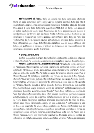 158
Ensino religioso
TESTEMUNHAS DE JEOVÁ: Como um oásis no meio duma região seca, o Salão do
Reino em cada comunidade serve como lugar de refrigério espiritual. Este local não é
encarado como sagrado, mas como uma casa inteiramente dedicada à adoração do nosso
Deus Jeová. O nome Salão do Reino foi sugerido em 1935. Dali em diante, onde possível,
os salões regularmente usados pelas Testemunhas de Jeová passaram pouco a pouco a
ser identificados por letreiros com os dizeres “Salão do Reino”. Assim, o local em que as
congregações realizavam as reuniões passou a ser conhecido como Salão do Reino das
Testemunhas de Jeová. Existem algumas particularidades em cada Salão, tais como: o
texto bíblico para o ano, o mapa de território de pregação de casa em casa, a biblioteca e os
balcões de publicações e revistas, e também as designações de responsabilidades da
congregação expostas no quadro de anúncios.
A CRIAÇÃO DO MUNDO
Existem concepções da origem do mundo diferenciadas entre as tradições religiosas
e místicofilosóficas. Na sequência, apresentamos a concepção de algumas destas tradições.
AMORC - ANTIGA MÍSTICA ORDEM ROSACRUZ: “Criação”, tal como a concebem
os Rosacruzes, não corresponde a um início propriamente, significando com isso um “nada”
anterior. Se há Criação, é preciso concordar que antes dela nada havia, pois “criar” é formar
algo que antes não existia. Mas “o Nada não pode dar origem a alguma coisa”. Para a
Ordem Rosacruz, há períodos de expansão e de retração da essência do Ser Absoluto,
chamado “Deus” por muitas culturas, não limitado por tempo ou espaço, forma ou medida.
Esta Inteligência Universal pode contemplar-Se a Si mesma, e nessa fase não há expansão
ou “Criação”. Quando, contudo, o Ser se expande, dentro de Si mesmo, ou seja, quando
Deus movimenta sua própria energia no sentido de “condensar” realidades aparentemente
distintas de Si, existe o que chamamos de “Criação”. Assim é que na Bíblia, por exemplo, os
“seis dias” são uma forma simbólica de se referir aos seis movimentos espirituais realizados
pela Divindade, no sentido de corporificar múltiplas realidades por todo o Universo, não só
na Terra. Esses movimentos espirituais chamados alegoricamente de “dias” na Bíblia,
referem-se ao místico número sete, presente em toda as tradições. A partir dessa nova fase
do Ser, a da expansão, há uma evolução gradativa das formas manifestadas, que se
complexificam, materialmente falando, enquanto as consciências (em todos os reinos) se
corporificam nessas estruturas materiais, evoluindo pela sua união com ela. Assim, para a
Ordem Rosacruz, houve um “movimento” espiritual da Divindade Única no sentido de
externar-se em múltiplas estruturas e criaturas, por todo o Universo. Portanto, os rosacruzes
 