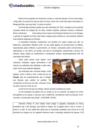 15
www.soeducador.com.br
Ensino religioso
Muitos livros sagrados do Hinduísmo contam a vida dos Deuses. O livro mais antigo,
o Rig-Veda, foi escrito há mais de três mil anos. Outro livro muito lido pelos hinduístas é o
Bhagavad-Gita, que quer dizer “o canto do senhor”.
Os hinduístas praticam gestos que são chamados de “Puja”: sentados com as pernas
cruzadas diante da imagem de um deus, recitam orações, queimam incenso e oferecem
flores e alimentos. Uma prática comum para os hinduístas é banhar-se no rio Ganges,
o grande rio sagrado da Índia onde fazem orações para purificar-se, mas também realizam
suas práticas religiosas em templos.
A sociedade hinduísta, inicialmente, era dividida em quatro castas que são: os
Brâmanes, sacerdotes, filósofos, enfim, os que estão ligados ao conhecimento; os Xátrias,
representada pelos militares e governantes; os Vaixias, compostas pelos comerciantes e
agricultores; e, por último, os Sudras, que são os empregados, camponeses e servos. No
entanto, essas castas se subdividiram e atualmente existem aproximadamente três mil
subcastas não oficiais.
Cada casta possui suas regras, seus
costumes, tradições, regras alimentares e até
mesmo as profissões são definidas a partir dela,
assim como suas práticas religiosas.
Os hinduístas têm inúmeras festas, muito
alegres, como o Divali e Holi, a festa da luz em
Oração (ato de arrependimento que é dirigido
aos Deuses para pedido de perdão) “Se
cometemos um ato que vos irrita, ó Deuses, livrai-
me dele, livrai-me na lei da Lei!
Livrai-me do mal que nos atinge, mesmo quando cometido por outro!
O mal resultante da palavra de um amigo ou de um parente, da palavra do irmão
primogênito ou do caçula, o mal que, sem o sabermos, cometemos contra os Deuses, livrai-
nos dele, ó conhecedor das coisas” (JUCILENE, 2012b).
Varanasi (Índia): É uma cidade muito antiga e sagrada, localizada na Índia.
Acreditam que o Rio Ganges, que banha a cidade, faz a ligação entre o céu e a terra, o
divino e a vida. É uma cidade tão santa que os hinduístas acreditam que morrer ali e ser
cremado às margens do rio sagrado favorece muito a elevação espiritual da pessoa. Por
 