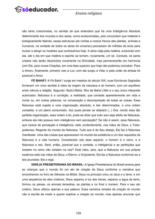 159
Ensino religioso
são tanto criacionistas, no sentido de que entendem que há uma Inteligência Absoluta
determinante dos mundos e dos seres; como evolucionistas, pois concordam que material e
biologicamente falando, essas estruturas (de rochas a corpos físicos das plantas, animais e
humanos, na verdade de todos os seres do universo) precisaram de milhões de anos para
evoluir e atingir os modelos que conhecemos hoje. A alma viaja pela matéria, evoluindo com
ela, até o dia em que matéria e espírito se tornem, novamente, um só. Contudo, os seres
criados não serão dissolvidos novamente na Divindade, mas permanecerão em harmonia
com Ela, para novas Criações, em uma fase superior que hoje não podemos conceber. Para
a Amorc, finalmente, primeiro veio a Luz; com ela surgiu a Vida; e pela união de ambas foi
possível o Amor.
FÉ BAHÁ’Í: A Fé Bahá´í surge em meados do século XIX, suas Escrituras Sagradas
fornecem um novo sentido à ideia da origem da natureza e do homem, com um equilíbrio
entre ciência e religião. Segundo ‘Abdu’l-Bahá, filho de Bahá´u’lláh e o seu único interprete
autorizado: Natureza é a condição, a realidade, que consiste aparentemente em vida e
morte ou, em outras palavras, na composição e decomposição de todas as coisas. Essa
Natureza está sujeita a uma organização absoluta, a leis determinadas, a uma ordem
completa, a um plano consumado, dos quais jamais se afastará (...) Ora, vendo essa tão
perfeita organização, essa ordem e lei, pode-se dizer que tudo isso seja efeito da Natureza,
embora ela não possua nem inteligência nem percepção? Se não é assim, essa Natureza,
que carece de percepção e inteligência, está, evidentemente, nas mãos de Deus, o Todo-
poderoso, Regente do mundo da Natureza. Tudo que é de Seu desejo, Ele faz a Natureza
manifestar. Uma das coisas que apareceram no mundo da existência e um dos requisitos da
Natureza é a vida humana. Considerado sob esse aspecto, o homem é o ramo, e a
Natureza a raiz. Será, então, possível que a vontade, a inteligência e as perfeições que
existem no ramo não existam na raiz? Está claro, pois, que a Natureza em sua própria
essência está nas mãos de Deus, o Eterno, o Onipotente. Ele faz a Natureza conformar-se a
leis acuradas: Ele a rege.
IGREJA PRESBITERIANA DO BRASIL: A Igreja Presbiteriana do Brasil ensina para
as crianças que o mundo foi um ato de criação de Deus conforme a narrativa que
encontramos no livro de Gênesis na Bíblia. Deus no princípio criou os céus e a terra, e em
uma sequência de atos criativos, Deus separou a luz das trevas, separou a água da terra,
formou os peixes, os animais terrestres, as plantas e no final o homem. Para o seu ato
criativo, Deus utilizou apenas a sua palavra. Essa narrativa simples da criação do mundo
não é escrita de modo a querer explicar a criação do mundo, mas apenas anunciar que
 