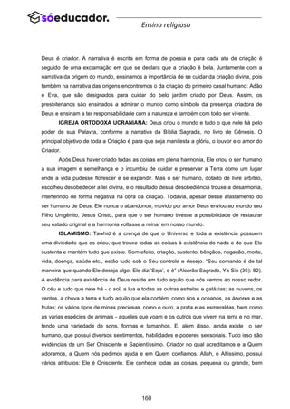 160
Ensino religioso
Deus é criador. A narrativa é escrita em forma de poesia e para cada ato de criação é
seguido de uma exclamação em que se declara que a criação é bela. Juntamente com a
narrativa da origem do mundo, ensinamos a importância de se cuidar da criação divina, pois
também na narrativa das origens encontramos o da criação do primeiro casal humano: Adão
e Eva, que são designados para cuidar do belo jardim criado por Deus. Assim, os
presbiterianos são ensinados a admirar o mundo como símbolo da presença criadora de
Deus e ensinam a ter responsabilidade com a natureza e também com todo ser vivente.
IGREJA ORTODOXA UCRANIANA: Deus criou o mundo e tudo o que nele há pelo
poder de sua Palavra, conforme a narrativa da Bíblia Sagrada, no livro de Gênesis. O
principal objetivo de toda a Criação é para que seja manifesta a glória, o louvor e o amor do
Criador.
Após Deus haver criado todas as coisas em plena harmonia, Ele criou o ser humano
à sua imagem e semelhança e o incumbiu de cuidar e preservar a Terra como um lugar
onde a vida pudesse florescer e se expandir. Mas o ser humano, dotado de livre arbítrio,
escolheu desobedecer a lei divina, e o resultado dessa desobediência trouxe a desarmonia,
interferindo de forma negativa na obra da criação. Todavia, apesar desse afastamento do
ser humano de Deus, Ele nunca o abandonou, movido por amor Deus enviou ao mundo seu
Filho Unigênito, Jesus Cristo, para que o ser humano tivesse a possibilidade de restaurar
seu estado original e a harmonia voltasse a reinar em nosso mundo.
ISLAMISMO: Tawhid é a crença de que o Universo e toda a existência possuem
uma divindade que os criou, que trouxe todas as coisas à existência do nada e de que Ele
sustenta e mantém tudo que existe. Com efeito, criação, sustento, bênçãos, negação, morte,
vida, doença, saúde etc., estão tudo sob o Seu controle e desejo. “Seu comando é de tal
maneira que quando Ele deseja algo, Ele diz:’Seja’, e é” (Alcorão Sagrado, Ya Sin (36): 82).
A evidência para existência de Deus reside em tudo aquilo que nós vemos ao nosso redor.
O céu e tudo que nele há - o sol, a lua e todas as outras estrelas e galáxias; as nuvens, os
ventos, a chuva a terra e tudo aquilo que ela contém, como rios e oceanos, as árvores e as
frutas; os vários tipos de minas preciosas, como o ouro, a prata e as esmeraldas, bem como
as várias espécies de animais - aqueles que voam e os outros que vivem na terra e no mar,
tendo uma variedade de sons, formas e tamanhos. E, além disso, ainda existe o ser
humano, que possui diversos sentimentos, habilidades e poderes sensoriais. Tudo isso são
evidências de um Ser Onisciente e Sapientíssimo. Criador no qual acreditamos e a Quem
adoramos, a Quem nós pedimos ajuda e em Quem confiamos. Allah, o Altíssimo, possui
vários atributos: Ele é Onisciente. Ele conhece todas as coisas, pequena ou grande, bem
 