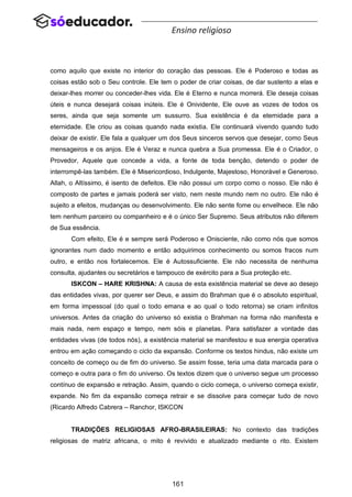 161
Ensino religioso
como aquilo que existe no interior do coração das pessoas. Ele é Poderoso e todas as
coisas estão sob o Seu controle. Ele tem o poder de criar coisas, de dar sustento a elas e
deixar-lhes morrer ou conceder-lhes vida. Ele é Eterno e nunca morrerá. Ele deseja coisas
úteis e nunca desejará coisas inúteis. Ele é Onividente, Ele ouve as vozes de todos os
seres, ainda que seja somente um sussurro. Sua existência é da eternidade para a
eternidade. Ele criou as coisas quando nada existia. Ele continuará vivendo quando tudo
deixar de existir. Ele fala a qualquer um dos Seus sinceros servos que desejar, como Seus
mensageiros e os anjos. Ele é Veraz e nunca quebra a Sua promessa. Ele é o Criador, o
Provedor, Aquele que concede a vida, a fonte de toda benção, detendo o poder de
interrompê-las também. Ele é Misericordioso, Indulgente, Majestoso, Honorável e Generoso.
Allah, o Altíssimo, é isento de defeitos. Ele não possui um corpo como o nosso. Ele não é
composto de partes e jamais poderá ser visto, nem neste mundo nem no outro. Ele não é
sujeito a efeitos, mudanças ou desenvolvimento. Ele não sente fome ou envelhece. Ele não
tem nenhum parceiro ou companheiro e é o único Ser Supremo. Seus atributos não diferem
de Sua essência.
Com efeito, Ele é e sempre será Poderoso e Onisciente, não como nós que somos
ignorantes num dado momento e então adquirimos conhecimento ou somos fracos num
outro, e então nos fortalecemos. Ele é Autossuficiente. Ele não necessita de nenhuma
consulta, ajudantes ou secretários e tampouco de exército para a Sua proteção etc.
ISKCON – HARE KRISHNA: A causa de esta existência material se deve ao desejo
das entidades vivas, por querer ser Deus, e assim do Brahman que é o absoluto espiritual,
em forma impessoal (do qual o todo emana e ao qual o todo retorna) se criam infinitos
universos. Antes da criação do universo só existia o Brahman na forma não manifesta e
mais nada, nem espaço e tempo, nem sóis e planetas. Para satisfazer a vontade das
entidades vivas (de todos nós), a existência material se manifestou e sua energia operativa
entrou em ação começando o ciclo da expansão. Conforme os textos hindus, não existe um
conceito de começo ou de fim do universo. Se assim fosse, teria uma data marcada para o
começo e outra para o fim do universo. Os textos dizem que o universo segue um processo
contínuo de expansão e retração. Assim, quando o ciclo começa, o universo começa existir,
expande. No fim da expansão começa retrair e se dissolve para começar tudo de novo
(Ricardo Alfredo Cabrera – Ranchor, ISKCON
TRADIÇÕES RELIGIOSAS AFRO-BRASILEIRAS: No contexto das tradições
religiosas de matriz africana, o mito é revivido e atualizado mediante o rito. Existem
 