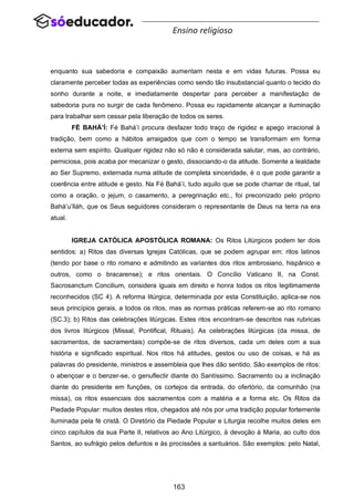 163
Ensino religioso
enquanto sua sabedoria e compaixão aumentam nesta e em vidas futuras. Possa eu
claramente perceber todas as experiências como sendo tão insubstancial quanto o tecido do
sonho durante a noite, e imediatamente despertar para perceber a manifestação de
sabedoria pura no surgir de cada fenômeno. Possa eu rapidamente alcançar a iluminação
para trabalhar sem cessar pela liberação de todos os seres.
FÉ BAHÁ’Í: Fé Bahá’í procura desfazer todo traço de rigidez e apego irracional à
tradição, bem como a hábitos arraigados que com o tempo se transformam em forma
externa sem espírito. Qualquer rigidez não só não é considerada salutar, mas, ao contrário,
perniciosa, pois acaba por mecanizar o gesto, dissociando-o da atitude. Somente a lealdade
ao Ser Supremo, externada numa atitude de completa sinceridade, é o que pode garantir a
coerência entre atitude e gesto. Na Fé Bahá’í, tudo aquilo que se pode chamar de ritual, tal
como a oração, o jejum, o casamento, a peregrinação etc., foi preconizado pelo próprio
Bahá’u’lláh, que os Seus seguidores consideram o representante de Deus na terra na era
atual.
IGREJA CATÓLICA APOSTÓLICA ROMANA: Os Ritos Litúrgicos podem ter dois
sentidos: a) Ritos das diversas Igrejas Católicas, que se podem agrupar em: ritos latinos
(tendo por base o rito romano e admitindo as variantes dos ritos ambrosiano, hispânico e
outros, como o bracarense); e ritos orientais. O Concílio Vaticano II, na Const.
Sacrosanctum Concilium, considera iguais em direito e honra todos os ritos legitimamente
reconhecidos (SC 4). A reforma litúrgica, determinada por esta Constituição, aplica-se nos
seus princípios gerais, a todos os ritos, mas as normas práticas referem-se ao rito romano
(SC.3); b) Ritos das celebrações litúrgicas. Estes ritos encontram-se descritos nas rubricas
dos livros litúrgicos (Missal, Pontifical, Rituais). As celebrações litúrgicas (da missa, de
sacramentos, de sacramentais) compõe-se de ritos diversos, cada um deles com a sua
história e significado espiritual. Nos ritos há atitudes, gestos ou uso de coisas, e há as
palavras do presidente, ministros e assembleia que lhes dão sentido. São exemplos de ritos:
o abençoar e o benzer-se, o genuflectir diante do Santíssimo. Sacramento ou a inclinação
diante do presidente em funções, os cortejos da entrada, do ofertório, da comunhão (na
missa), os ritos essenciais dos sacramentos com a matéria e a forma etc. Os Ritos da
Piedade Popular: muitos destes ritos, chegados até nós por uma tradição popular fortemente
iluminada pela fé cristã. O Diretório da Piedade Popular e Liturgia recolhe muitos deles em
cinco capítulos da sua Parte II, relativos ao Ano Litúrgico, à devoção à Maria, ao culto dos
Santos, ao sufrágio pelos defuntos e às procissões a santuários. São exemplos: pelo Natal,
 