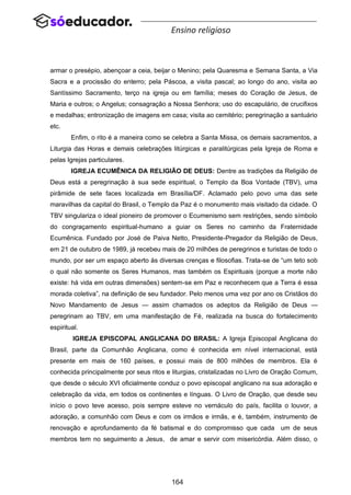 164
Ensino religioso
armar o presépio, abençoar a ceia, beijar o Menino; pela Quaresma e Semana Santa, a Via
Sacra e a procissão do enterro; pela Páscoa, a visita pascal; ao longo do ano, visita ao
Santíssimo Sacramento, terço na igreja ou em família; meses do Coração de Jesus, de
Maria e outros; o Angelus; consagração a Nossa Senhora; uso do escapulário, de crucifixos
e medalhas; entronização de imagens em casa; visita ao cemitério; peregrinação a santuário
etc.
Enfim, o rito é a maneira como se celebra a Santa Missa, os demais sacramentos, a
Liturgia das Horas e demais celebrações litúrgicas e paralitúrgicas pela Igreja de Roma e
pelas Igrejas particulares.
IGREJA ECUMÊNICA DA RELIGIÃO DE DEUS: Dentre as tradições da Religião de
Deus está a peregrinação à sua sede espiritual, o Templo da Boa Vontade (TBV), uma
pirâmide de sete faces localizada em Brasília/DF. Aclamado pelo povo uma das sete
maravilhas da capital do Brasil, o Templo da Paz é o monumento mais visitado da cidade. O
TBV singulariza o ideal pioneiro de promover o Ecumenismo sem restrições, sendo símbolo
do congraçamento espiritual-humano a guiar os Seres no caminho da Fraternidade
Ecumênica. Fundado por José de Paiva Netto, Presidente-Pregador da Religião de Deus,
em 21 de outubro de 1989, já recebeu mais de 20 milhões de peregrinos e turistas de todo o
mundo, por ser um espaço aberto às diversas crenças e filosofias. Trata-se de “um teto sob
o qual não somente os Seres Humanos, mas também os Espirituais (porque a morte não
existe: há vida em outras dimensões) sentem-se em Paz e reconhecem que a Terra é essa
morada coletiva”, na definição de seu fundador. Pelo menos uma vez por ano os Cristãos do
Novo Mandamento de Jesus — assim chamados os adeptos da Religião de Deus —
peregrinam ao TBV, em uma manifestação de Fé, realizada na busca do fortalecimento
espiritual.
IGREJA EPISCOPAL ANGLICANA DO BRASIL: A Igreja Episcopal Anglicana do
Brasil, parte da Comunhão Anglicana, como é conhecida em nível internacional, está
presente em mais de 160 países, e possui mais de 800 milhões de membros. Ela é
conhecida principalmente por seus ritos e liturgias, cristalizadas no Livro de Oração Comum,
que desde o século XVI oficialmente conduz o povo episcopal anglicano na sua adoração e
celebração da vida, em todos os continentes e línguas. O Livro de Oração, que desde seu
início o povo teve acesso, pois sempre esteve no vernáculo do país, facilita o louvor, a
adoração, a comunhão com Deus e com os irmãos e irmãs, e é, também, instrumento de
renovação e aprofundamento da fé batismal e do compromisso que cada um de seus
membros tem no seguimento a Jesus, de amar e servir com misericórdia. Além disso, o
 