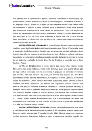 165
Ensino religioso
livro permite viver e experimentar o perdão, promover o ministério da reconciliação, agir
profeticamente (anuncia e denuncia) e ajuda na transformação da sociedade e do mundo, à
luz da justiça e da paz. Ainda, sua liturgia é um instrumento de ensino. O que cremos sobre
os sacramentos, o Batismo, a Santa Eucaristia, sobre o Matrimônio Cristão, sobre a morte,
está exposto nos ritos específicos, o que cremos é o que rezamos. Como toda liturgia cristã
bíblica, ela não se presta como instrumento de alienação ou fuga do mundo. Na verdade ela
tem, lembrando a Cruz de Cristo, duas dimensões: a vertical, que nos “conecta” com os
Céus, com Deus, e a horizontal, que nos lembra de nosso compromisso com todas as
pessoas e com toda a criação.
IGREJA ORTODOXA UCRANIANA: A Igreja Ortodoxa é muito rica em rituais e cada
ritual tem o seu significado. Na Liturgia Eucarística realiza-se o Rito da “Proscomidia” que é
a preparação do pão fermentado e do vinho para ser consagrado. Ainda é realizado o rito do
incenso, das velas, da pequena e grande entrada, do abrir e fechar as portas e cortinas do
Iconostácio, as metanias (prostrações), procissões ao redor da Igreja no domingo de ramos,
dia do padroeiro, exaltação da Santa Cruz, Dia da Ortodoxia e procissão com o Santo
Sudário e Pascal.
No Rito das Bênçãos temos a bênção solene das águas, velas, incenso, ramos,
flores, sementes, ervas medicinais, frutas, mel e do Kólivo, que é uma iguaria feita de grão
de trigo cozido e temperado com mel e sementes de papoulas e é oferecido em memória
dos falecidos, além das bênçãos de casas, dos animais, das lavouras etc. Nos Ritos
Sacramentais temos: Batismo, Apresentação, Consagração, Crisma, Confissão, Comunhão,
Unção dos Enfermos, Ordem, Tonsura Monástica, Subdiácono, Leitor, Salmista, Cantor e
Cirefários. Nos Ritos Tradicionais: Ceia de Natal com 12 pratos da culinária ucraniana sem
carne e sem gordura, visitações às famílias cantando as “Koliadás” (canções de Natal), o
desjejum Pascal com os alimentos específicos bentos na madrugada de Páscoa durante
uma procissão ao redor da Igreja; o ritual do “Korovái”, bolo especial para casamento com o
qual é feita a dança tradicional dos noivos e depois repartido entre os participantes da festa;
o “Trêzna”, almoço fúnebre de confraternização que a família oferece para todos que
participaram dos funerais de um ente querido; e muitos outros ritos que são relacionados
com a Fé e a Cultura do povo ucraniano
IGREJA PRESBITERIANA DO BRASIL: Os ritos na Igreja Presbiteriana, que segue
a tradição reformada, são marcados pela singeleza. O fiel é instado a buscar a presença de
Deus em espírito e em verdade (Evangelho de João 4.24). A liturgia segue uma ordem que
revela o sentimento da presença de Deus, a quem se deve adorar de todo o coração, bem
 