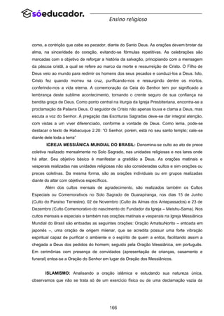 166
Ensino religioso
como, a contrição que cabe ao pecador, diante do Santo Deus. As orações devem brotar da
alma, na sinceridade do coração, evitando-se fórmulas repetitivas. As celebrações são
marcadas com o objetivo de reforçar a história da salvação, principiando com a mensagem
da páscoa cristã, a qual se refere ao marco da morte e ressurreição de Cristo. O Filho de
Deus veio ao mundo para redimir os homens dos seus pecados e conduzi-los a Deus. Isto,
Cristo fez quando morreu na cruz, purificando-nos e ressurgindo dentre os mortos,
conferindo-nos a vida eterna. A comemoração da Ceia do Senhor tem por significado a
lembrança deste sublime acontecimento, tornando o crente seguro de sua confiança na
bendita graça de Deus. Como ponto central na liturgia da Igreja Presbiteriana, encontra-se a
proclamação da Palavra Deus. O seguidor de Cristo não apenas louva e clama a Deus, mas
escuta a voz do Senhor. À pregação das Escrituras Sagradas deve-se dar integral atenção,
com vistas a um viver diferenciado, conforme a vontade de Deus. Como lema, pode-se
destacar o texto de Habacuque 2.20: “O Senhor, porém, está no seu santo templo; cale-se
diante dele toda a terra”
IGREJA MESSIÂNICA MUNDIAL DO BRASIL: Denomina-se culto ao ato de prece
coletiva realizado mensalmente no Solo Sagrado, nas unidades religiosas e nos lares onde
há altar. Seu objetivo básico é manifestar a gratidão a Deus. As orações matinais e
vesperais realizadas nas unidades religiosas não são consideradas cultos e sim orações ou
preces coletivas. Da mesma forma, são as orações individuais ou em grupos realizadas
diante do altar com objetivos específicos.
Além dos cultos mensais de agradecimento, são realizados também os Cultos
Especiais ou Comemorativos no Solo Sagrado de Guarapiranga, nos dias 15 de Junho
(Culto do Paraíso Terrestre), 02 de Novembro (Culto às Almas dos Antepassados) e 23 de
Dezembro (Culto Comemorativo do nascimento do Fundador da Igreja – Meishu-Sama). Nos
cultos mensais e especiais e também nas orações matinais e vesperais na Igreja Messiânica
Mundial do Brasil são entoadas as seguintes orações: Oração AmatsuNorito – entoada em
japonês –, uma oração de origem milenar, que se acredita possuir uma forte vibração
espiritual capaz de purificar o ambiente e o espírito de quem a entoa, facilitando assim a
chegada a Deus dos pedidos do homem; seguido pela Oração Messiânica, em português.
Em cerimônias com presença de convidados (apresentação de crianças, casamento e
funeral) entoa-se a Oração do Senhor em lugar da Oração dos Messiânicos.
ISLAMISMO: Analisando a oração islâmica e estudando sua natureza única,
observamos que não se trata só de um exercício físico ou de uma declamação vazia da
 
