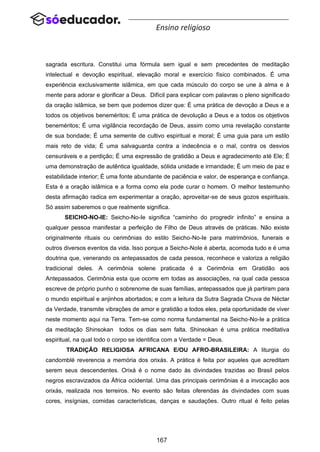 167
Ensino religioso
sagrada escritura. Constitui uma fórmula sem igual e sem precedentes de meditação
intelectual e devoção espiritual, elevação moral e exercício físico combinados. É uma
experiência exclusivamente islâmica, em que cada músculo do corpo se une à alma e à
mente para adorar e glorificar a Deus. Difícil para explicar com palavras o pleno significado
da oração islâmica, se bem que podemos dizer que: É uma prática de devoção a Deus e a
todos os objetivos beneméritos; É uma prática de devolução a Deus e a todos os objetivos
beneméritos; É uma vigilância recordação de Deus, assim como uma revelação constante
de sua bondade; É uma semente de cultivo espiritual e moral; É uma guia para um estilo
mais reto de vida; É uma salvaguarda contra a indecência e o mal, contra os desvios
censuráveis e a perdição; É uma expressão de gratidão a Deus e agradecimento até Ele; É
uma demonstração de autêntica igualdade, sólida unidade e irmandade; É um meio de paz e
estabilidade interior; É uma fonte abundante de paciência e valor, de esperança e confiança.
Esta é a oração islâmica e a forma como ela pode curar o homem. O melhor testemunho
desta afirmação radica em experimentar a oração, aproveitar-se de seus gozos espirituais.
Só assim saberemos o que realmente significa.
SEICHO-NO-IE: Seicho-No-Ie significa “caminho do progredir infinito” e ensina a
qualquer pessoa manifestar a perfeição de Filho de Deus através de práticas. Não existe
originalmente rituais ou cerimônias do estilo Seicho-No-Ie para matrimônios, funerais e
outros diversos eventos da vida. Isso porque a Seicho-NoIe é aberta, acomoda tudo e é uma
doutrina que, venerando os antepassados de cada pessoa, reconhece e valoriza a religião
tradicional deles. A cerimônia solene praticada é a Cerimônia em Gratidão aos
Antepassados. Cerimônia esta que ocorre em todas as associações, na qual cada pessoa
escreve de próprio punho o sobrenome de suas famílias, antepassados que já partiram para
o mundo espiritual e anjinhos abortados; e com a leitura da Sutra Sagrada Chuva de Néctar
da Verdade, transmite vibrações de amor e gratidão a todos eles, pela oportunidade de viver
neste momento aqui na Terra. Tem-se como norma fundamental na Seicho-No-Ie a prática
da meditação Shinsokan todos os dias sem falta. Shinsokan é uma prática meditativa
espiritual, na qual todo o corpo se identifica com a Verdade = Deus.
TRADIÇÃO RELIGIOSA AFRICANA E/OU AFRO-BRASILEIRA: A liturgia do
candomblé reverencia a memória dos orixás. A prática é feita por aqueles que acreditam
serem seus descendentes. Orixá é o nome dado às divindades trazidas ao Brasil pelos
negros escravizados da África ocidental. Uma das principais cerimônias é a invocação aos
orixás, realizada nos terreiros. No evento são feitas oferendas às divindades com suas
cores, insígnias, comidas características, danças e saudações. Outro ritual é feito pelas
 