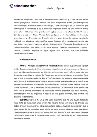 168
Ensino religioso
sessões de atendimento espiritual e desenvolvimento mediúnico por meio de atos como
amacis (lavagem da cabeça do médium com ervas energéticas), e obori (limpeza espiritual
para preparação do médium e feitura de santo). O Afoxé se configura em um rito festivo que
homenageia as divindades e faz a purificação espiritual através de um desfile de bloco
carnavalesco. Há ainda outras grandes celebrações anuais como a festa de São Cosme e
Damião e a festa dos Pretos Velhos, festa de Ogum e a tradicional festa de Yemanjá,
conhecida como a Deusa do mar. É preciso entender que a Umbanda, nascida e praticada
no Brasil, com a fusão de várias religiões, apesar de várias raízes de origem africanista, não
tem similar, nem mesmo na África; ela não lida com orixás (Deuses do Panteão Africano)
propriamente ditos; mas incorpora em seus adeptos, caboclos, pretos-velhos, crianças,
baianos, boiadeiros, espíritos da água, eguns, exus e outros, que são entidades
desencarnadas da Terra.
A ORIGEM DA VIDA
AMORC - Antiga e Mística Ordem Rosacruz: Muitas teorias surgiram para explicar
a vida. Basicamente, elas dividem-se em duas proposições: a primeira entende a vida como
tendo surgido espontaneamente, por interação eletroquímica; a outra afirma que a vida não
é material, mas utiliza a matéria. Os Rosacruzes combinam ambas as proposições. Para
eles, a vida [chamada por eles de “Força Vital”] é uma das forças cósmicas emanadas pela
e na Divindade; é primeiramente imaterial. Quando atinge sua fase máxima de densificação
e surge a matéria sólida, a vida evolui lentamente para a consciência de si mesma, o que só
ocorre no homem, com o fenômeno da autoconsciência. A consciência é um atributo da
Força Vital e também é universal. Os Rosacruzes afirmam que tudo é vida e não há morte,
só mudança de fase ou frequência. A pedra é tão viva quanto o homem, mas não tem seu
potencial de consciência.
BUDISMO: Se você for um poeta, verá claramente que há uma nuvem flutuando
nesta folha de papel. Sem uma nuvem, não haverá chuva; sem chuva, as árvores não
podem crescer, e sem árvores, não podemos fazer papel. A nuvem é essencial para que o
papel exista. Se ela não estiver aqui, a folha de papel também não pode estar aqui. Logo,
nós podemos dizer que a nuvem e o papel é intersão. “Interser” é uma palavra que não está
no dicionário ainda, mas se combinarmos o prefixo “inter” com o verbo “ser”, teremos este
novo verbo “interser”.
 