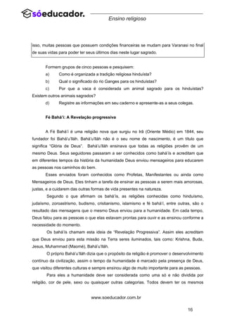 16
www.soeducador.com.br
Ensino religioso
isso, muitas pessoas que possuem condições financeiras se mudam para Varanasi no final
de suas vidas para poder ter seus últimos dias neste lugar sagrado.
Formem grupos de cinco pessoas e pesquisem:
a) Como é organizada a tradição religiosa hinduísta?
b) Qual o significado do rio Ganges para os hinduístas?
c) Por que a vaca é considerada um animal sagrado para os hinduístas?
Existem outros animais sagrados?
d) Registre as informações em seu caderno e apresente-as a seus colegas.
Fé Bahá’í: A Revelação progressiva
A Fé Bahá’í é uma religião nova que surgiu no Irã (Oriente Médio) em 1844, seu
fundador foi Bahá’u’lláh. Bahá’u’lláh não é o seu nome de nascimento, é um título que
significa “Glória de Deus”. Bahá’u’lláh ensinava que todas as religiões provêm de um
mesmo Deus. Seus seguidores passaram a ser conhecidos como bahá’ís e acreditam que
em diferentes tempos da história da humanidade Deus enviou mensageiros para educarem
as pessoas nos caminhos do bem.
Esses enviados foram conhecidos como Profetas, Manifestantes ou ainda como
Mensageiros de Deus. Eles tinham a tarefa de ensinar as pessoas a serem mais amorosas,
justas, e a cuidarem das outras formas de vida presentes na natureza.
Segundo o que afirmam os bahá’ís, as religiões conhecidas como hinduísmo,
judaísmo, zoroastrismo, budismo, cristianismo, islamismo e fé bahá’í, entre outras, são o
resultado das mensagens que o mesmo Deus enviou para a humanidade. Em cada tempo,
Deus falou para as pessoas o que elas estavam prontas para ouvir e as ensinou conforme a
necessidade do momento.
Os bahá’ís chamam esta ideia de “Revelação Progressiva”. Assim eles acreditam
que Deus enviou para esta missão na Terra seres iluminados, tais como: Krishna, Buda,
Jesus, Muhammad (Maomé), Bahá’u’lláh.
O próprio Bahá’u’lláh dizia que o propósito da religião é promover o desenvolvimento
contínuo da civilização, assim o tempo da humanidade é marcado pela presença de Deus,
que visitou diferentes culturas e sempre ensinou algo de muito importante para as pessoas.
Para eles a humanidade deve ser considerada como uma só e não dividida por
religião, cor de pele, sexo ou quaisquer outras categorias. Todos devem ter os mesmos
 