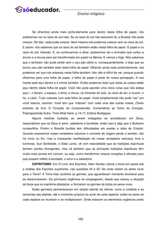 169
Ensino religioso
Se olharmos ainda mais profundamente para dentro desta folha de papel, nós
poderemos ver os raios do sol nela. Se os raios do sol não estiverem lá, a floresta não pode
crescer. De fato, nada pode crescer. Nem mesmo nós podemos crescer sem os raios do sol.
E assim, nós sabemos que os raios do sol também estão nesta folha de papel. O papel e os
raios do sol, intersão. E, se continuarmos a olhar, poderemos ver o lenhador que cortou a
árvore e a trouxe para ser transformada em papel na fábrica. E vemos o trigo. Nós sabemos
que o lenhador não pode existir sem o seu pão diário e, consequentemente, o trigo que se
tornou seu pão também está nesta folha de papel. Olhando ainda mais profundamente, nós
podemos ver que nós estamos nesta folha também. Isto não é difícil de ver, porque quando
olharmos para uma folha de papel, a folha de papel é parte de nossa percepção. A sua
mente está aqui dentro e a minha também. Então podemos dizer que todas as coisas estão
aqui dentro desta folha de papel. Você não pode apontar uma única coisa que não esteja
aqui – o tempo, o espaço, a terra, a chuva, os minerais do solo, os raios de sol, a nuvem, o
rio, o calor. Tudo coexiste com esta folha de papel. Você simplesmente não pode “ser” por
você mesmo, sozinho. Você tem que “interser” com cada uma das outras coisas. (Texto
extraído do livro O Coração da Compreensão. Comentários ao Sutra do Coração.
Prajnaparamita Sutra. Thick Nhat Hank, p.14-17, Editora Bodigaya).
Alguns mestres budistas ao serem indagados se acreditavam em Deus,
responderam que se Deus é amor, sabedoria e bondade, então isso é algo que o Budismo
compartilha. Porém a filosofia budista tem dificuldades em aceitar a ideia de Criador.
Quando acessamos nossa verdadeira natureza o conceito de origem perde o sentido, não
há início ou fim, mas a incessante manifestação de nossa verdadeira natureza, livre e
luminosa. Sua Santidade, o Dalai Lama, vê com naturalidade que as tradições espirituais
tenham pontos divergentes, mas vê também que as principais tradições espirituais têm
muito mais pontos em comum, ou seja, como transformar nossos corações e atitudes para
que possam refletir a bondade, o amor e a sabedoria
ESPIRITISMO: Em O Livro dos Espíritos, Allan Kardec coloca o tema em pauta sob
a análise dos Espíritos superiores, nas questões 44 e 45: De onde vieram os seres vivos
para a Terra? A Terra lhes continha os germes, que aguardavam momento favorável para
se desenvolverem. Os princípios orgânicos se congregaram, desde que cessou a atuação
da força que os mantinha afastados, e formaram os germes de todos os seres vivos.
Estes germens permaneceram em estado latente de inércia, como a crisálida e as
sementes das plantas, até o momento propício ao surto de cada espécie; então os seres de
cada espécie se reuniram e se multiplicaram. Onde estavam os elementos orgânicos antes
 