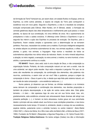 170
Ensino religioso
da formação da Terra? Achavam-se, por assim dizer, em estado fluídico no Espaço, entre os
Espíritos, ou entre outros planetas, à espera da criação da Terra para começarem a
existência nova em novo globo. Segundo o Espiritismo, a vida é o resultado da complexa
evolução comprovada pela Ciência. Allan Kardec, em A Gênese, atesta a formação da
camada gelatinosa depois das altas temperaturas e resfriamento pelo qual passou o nosso
planeta, na época de sua constituição, há cinco bilhões de anos. Há o aparecimento do
protoplasma e toda a cadeia evolutiva. A diferença entre Ciência e Espiritismo é que o
segundo faz intervir a ação dos Espíritos no processo de evolução. Os Espíritos, para o
Espiritismo, foram criados simples e ignorantes com a determinação de se tornarem
perfeitos. Para isso, necessitam do contato com a matéria. O princípio inteligente estagiando
na ameba adquire os primeiros automatismos do tato; nos animais aquáticos, o olfato; nas
plantas, o gosto; nos animais, a linguagem. Hoje somos o resultado de todos os
automatismos adquiridos nos vários reinos da natureza. Assim, no reino mineral adquirimos
a atração; no reino vegetal, a sensação; no reino animal, o instinto; no reino hominal, o livre-
arbítrio, o pensamento contínuo e a razão.
FÉ BAHÁ’Í: “Assim, claro está, tudo é uma criação de Deus, e não composição ou
organização fortuita. Portanto, de toda composição natural um ser vem a existir, mas de
uma acidental, ser algum pode resultar. Aqui está a resposta à pergunta: Por que, se os
seres são resultantes da composição, da combinação dos elementos, não podemos nós
reuni-los, combiná-los, e assim criar um ser vivo? Não o podemos, porque a origem da
composição é divina – Deus é quem a faz, e desde que seja feita pelo sistema natural, um
ser resulta de cada composição – uma existência realiza-se. (...)
Numa palavra, já dissemos que as formas, as infinitas realidades e os inúmeros
seres derivam da composição e combinação dos elementos, nas devidas proporções e
também da própria decomposição, e da ação de outros seres sobre eles. Este globo
terrestre – é claro – não apareceu logo de uma vez em sua forma atual, mas, sim,
gradativamente, esta existência universal veio atravessando fases diversas até atingir sua
presente perfeição. (...), o homem na terra atravessou muitos graus em sua caminhada
desde o princípio até seu estado atual, sua forma e suas condições presentes, e isso levou
necessariamente muito tempo. O homem é, entretanto, desde o começo de sua existência,
espécie distinta, justamente como o embrião humano no ventre materno”. Abdu’l-Bahá
(1844-1921) o Servo da Glória, foi o filho mais velho de Bahá’u’lláh, a Glória de Deus (1817-
1892), Fundador da Fé Bahá’í. (Respostas a Algumas Perguntas, p. 33. Sylvio Fausto Gil) -
Tradição Religiosa Védica-Vaishnava: Os textos antigos (Vedas) nos dão a informação
 