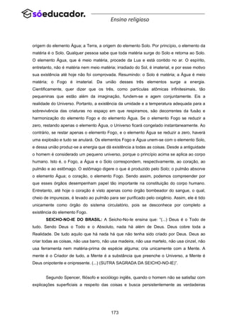 173
Ensino religioso
origem do elemento Água; a Terra, a origem do elemento Solo. Por princípio, o elemento da
matéria é o Solo. Qualquer pessoa sabe que toda matéria surge do Solo e retorna ao Solo.
O elemento Água, que é meio matéria, procede da Lua e está contido no ar. O espírito,
entretanto, não é matéria nem meio matéria; irradiado do Sol, é imaterial, e por esse motivo
sua existência até hoje não foi comprovada. Resumindo: o Solo é matéria; a Água é meio
matéria; o Fogo é imaterial. Da união desses três elementos surge a energia.
Cientificamente, quer dizer que os três, como partículas atômicas infinitesimais, tão
pequeninas que estão além da imaginação, fundem-se e agem conjuntamente. Eis a
realidade do Universo. Portanto, a existência da umidade e a temperatura adequada para a
sobrevivência das criaturas no espaço em que respiramos, são decorrentes da fusão e
harmonização do elemento Fogo e do elemento Água. Se o elemento Fogo se reduzir a
zero, restando apenas o elemento Água, o Universo ficará congelado instantaneamente. Ao
contrário, se restar apenas o elemento Fogo, e o elemento Água se reduzir a zero, haverá
uma explosão e tudo se anulará. Os elementos Fogo e Água unem-se com o elemento Solo,
e dessa união produz-se a energia que dá existência a todas as coisas. Desde a antiguidade
o homem é considerado um pequeno universo, porque o princípio acima se aplica ao corpo
humano. Isto é, o Fogo, a Água e o Solo correspondem, respectivamente, ao coração, ao
pulmão e ao estômago. O estômago digere o que é produzido pelo Solo; o pulmão absorve
o elemento Água; o coração, o elemento Fogo. Sendo assim, podemos compreender por
que esses órgãos desempenham papel tão importante na constituição do corpo humano.
Entretanto, até hoje o coração é visto apenas como órgão bombeador do sangue, o qual,
cheio de impurezas, é levado ao pulmão para ser purificado pelo oxigênio. Assim, ele é tido
unicamente como órgão do sistema circulatório, pois se desconhece por completo a
existência do elemento Fogo.
SEICHO-NO-IE DO BRASIL: A Seicho-No-Ie ensina que: “(...) Deus é o Todo de
tudo. Sendo Deus o Todo e o Absoluto, nada há além de Deus. Deus cobre toda a
Realidade. De tudo aquilo que há nada há que não tenha sido criado por Deus. Deus ao
criar todas as coisas, não usa barro, não usa madeira, não usa martelo, não usa cinzel, não
usa ferramenta nem matéria-prima de espécie alguma; cria unicamente com a Mente. A
mente é o Criador de tudo, a Mente é a substância que preenche o Universo, a Mente é
Deus onipotente e onipresente. (...) (SUTRA SAGRADA DA SEICHO-NO-IE)”.
Segundo Spencer, filósofo e sociólogo inglês, quando o homem não se satisfaz com
explicações superficiais a respeito das coisas e busca persistentemente as verdadeiras
 