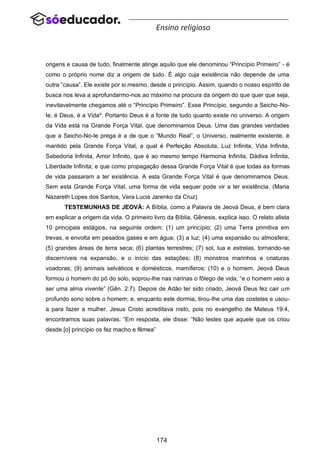 174
Ensino religioso
origens e causa de tudo, finalmente atinge aquilo que ele denominou “Princípio Primeiro” - é
como o próprio nome diz a origem de tudo. É algo cuja existência não depende de uma
outra “causa”. Ele existe por si mesmo, desde o princípio. Assim, quando o nosso espírito de
busca nos leva a aprofundarmo-nos ao máximo na procura da origem do que quer que seja,
inevitavelmente chegamos até o “Princípio Primeiro”. Esse Princípio, segundo a Seicho-No-
Ie, é Deus, é a Vida4
. Portanto Deus é a fonte de tudo quanto existe no universo. A origem
da Vida está na Grande Força Vital, que denominamos Deus. Uma das grandes verdades
que a Seicho-No-Ie prega é a de que o ”Mundo Real”, o Universo, realmente existente, é
mantido pela Grande Força Vital, a qual é Perfeição Absoluta, Luz Infinita, Vida Infinita,
Sabedoria Infinita, Amor Infinito, que é ao mesmo tempo Harmonia Infinita, Dádiva Infinita,
Liberdade Infinita; e que como propagação dessa Grande Força Vital é que todas as formas
de vida passaram a ter existência. A esta Grande Força Vital é que denominamos Deus.
Sem esta Grande Força Vital, uma forma de vida sequer pode vir a ter existência. (Maria
Nazareth Lopes dos Santos, Vera Lucia Jarenko da Cruz)
TESTEMUNHAS DE JEOVÁ: A Bíblia, como a Palavra de Jeová Deus, é bem clara
em explicar a origem da vida. O primeiro livro da Bíblia, Gênesis, explica isso. O relato alista
10 principais estágios, na seguinte ordem: (1) um princípio; (2) uma Terra primitiva em
trevas, e envolta em pesados gases e em água; (3) a luz; (4) uma expansão ou atmosfera;
(5) grandes áreas de terra seca; (6) plantas terrestres; (7) sol, lua e estrelas, tornando-se
discerníveis na expansão, e o início das estações; (8) monstros marinhos e criaturas
voadoras; (9) animais selváticos e domésticos, mamíferos; (10) e o homem. Jeová Deus
formou o homem do pó do solo, soprou-lhe nas narinas o fôlego de vida, “e o homem veio a
ser uma alma vivente” (Gên. 2:7). Depois de Adão ter sido criado, Jeová Deus fez cair um
profundo sono sobre o homem; e, enquanto este dormia, tirou-lhe uma das costelas e usou-
a para fazer a mulher. Jesus Cristo acreditava nisto, pois no evangelho de Mateus 19:4,
encontramos suas palavras: “Em resposta, ele disse: “Não lestes que aquele que os criou
desde [o] princípio os fez macho e fêmea”
 