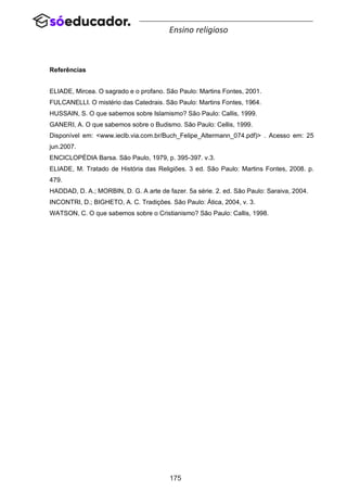 175
Ensino religioso
Referências
ELIADE, Mircea. O sagrado e o profano. São Paulo: Martins Fontes, 2001.
FULCANELLI. O mistério das Catedrais. São Paulo: Martins Fontes, 1964.
HUSSAIN, S. O que sabemos sobre Islamismo? São Paulo: Callis, 1999.
GANERI, A. O que sabemos sobre o Budismo. São Paulo: Cellis, 1999.
Disponível em: <www.ieclb.via.com.br/Buch_Felipe_Altermann_074.pdf)> . Acesso em: 25
jun.2007.
ENCICLOPÉDIA Barsa. São Paulo, 1979, p. 395-397. v.3.
ELIADE, M. Tratado de História das Religiões. 3 ed. São Paulo: Martins Fontes, 2008. p.
479.
HADDAD, D. A.; MORBIN, D. G. A arte de fazer. 5a série. 2. ed. São Paulo: Saraiva, 2004.
INCONTRI, D.; BIGHETO, A. C. Tradições. São Paulo: Ática, 2004, v. 3.
WATSON, C. O que sabemos sobre o Cristianismo? São Paulo: Callis, 1998.
 