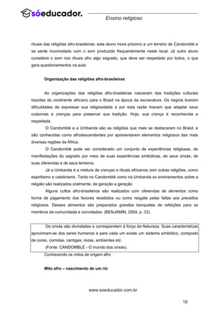 18
www.soeducador.com.br
Ensino religioso
rituais das religiões afro-brasileiras: este aluno mora próximo a um terreiro de Candomblé e
se sente incomodado com o som produzido frequentemente neste local. Já outro aluno
considera o som nos rituais afro algo sagrado, que deve ser respeitado por todos, o que
gera questionamentos na aula.
Organização das religiões afro-brasileiras
As organizações das religiões afro-brasileiras nasceram das tradições culturais
trazidas do continente africano para o Brasil na época da escravatura. Os negros tiveram
dificuldades de expressar sua religiosidade e por esta razão tiveram que adaptar seus
costumes e crenças para preservar sua tradição. Hoje, sua crença é reconhecida e
respeitada.
O Candomblé e a Umbanda são as religiões que mais se destacaram no Brasil, e
são conhecidas como afrodescendentes por apresentarem elementos religiosos das mais
diversas regiões da África.
O Candomblé pode ser considerado um conjunto de experiências religiosas, de
manifestações do sagrado por meio de suas experiências simbólicas, de seus orixás, de
suas oferendas e de seus terreiros.
Já a Umbanda é a mistura de crenças e rituais africanos com outras religiões, como
espiritismo e catolicismo. Tanto no Candomblé como na Umbanda os ensinamentos sobre a
religião são realizados oralmente, de geração a geração.
Alguns cultos afro-brasileiros são realizados com oferendas de alimentos como
forma de pagamento dos favores recebidos ou como resgate pelas faltas aos preceitos
religiosos. Desses alimentos são preparados grandes banquetes de refeições para os
membros da comunidade e convidados. (BENJAMIN, 2004, p. 33).
Os orixás são divindades e correspondem à força da Natureza. Suas características
aproximam-se dos seres humanos e para cada um existe um sistema simbólico, composto
de cores, comidas, cantigas, rezas, ambientes etc.
(Fonte: CANDOMBLÉ - O mundo dos orixás).
Conhecendo os mitos de origem afro
Mito afro – nascimento de um rio
 