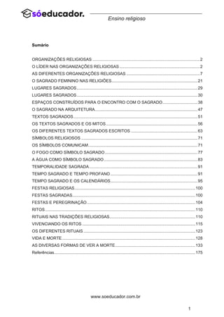 1
www.soeducador.com.br
Ensino religioso
Sumário
ORGANIZAÇÕES RELIGIOSAS ...............................................................................................2
O LÍDER NAS ORGANIZAÇÕES RELIGIOSAS .......................................................................2
AS DIFERENTES ORGANIZAÇÕES RELIGIOSAS .................................................................7
O SAGRADO FEMININO NAS RELIGIÕES............................................................................21
LUGARES SAGRADOS...........................................................................................................29
LUGARES SAGRADOS...........................................................................................................30
ESPAÇOS CONSTRUÍDOS PARA O ENCONTRO COM O SAGRADO...............................38
O SAGRADO NA ARQUITETURA...........................................................................................47
TEXTOS SAGRADOS..............................................................................................................51
OS TEXTOS SAGRADOS E OS MITOS.................................................................................56
OS DIFERENTES TEXTOS SAGRADOS ESCRITOS ...........................................................63
SÍMBOLOS RELIGIOSOS .......................................................................................................71
OS SÍMBOLOS COMUNICAM.................................................................................................71
O FOGO COMO SÍMBOLO SAGRADO..................................................................................77
A ÁGUA COMO SÍMBOLO SAGRADO...................................................................................83
TEMPORALIDADE SAGRADA................................................................................................91
TEMPO SAGRADO E TEMPO PROFANO .............................................................................91
TEMPO SAGRADO E OS CALENDÁRIOS.............................................................................95
FESTAS RELIGIOSAS...........................................................................................................100
FESTAS SAGRADAS.............................................................................................................100
FESTAS E PEREGRINAÇÃO................................................................................................104
RITOS.....................................................................................................................................110
RITUAIS NAS TRADIÇÕES RELIGIOSAS............................................................................110
VIVENCIANDO OS RITOS ....................................................................................................115
OS DIFERENTES RITUAIS ...................................................................................................123
VIDA E MORTE......................................................................................................................128
AS DIVERSAS FORMAS DE VER A MORTE.......................................................................133
Referências.............................................................................................................................175
 