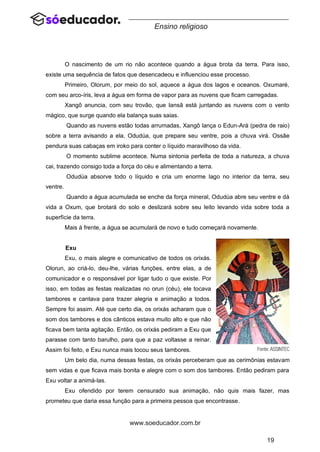 19
www.soeducador.com.br
Ensino religioso
O nascimento de um rio não acontece quando a água brota da terra. Para isso,
existe uma sequência de fatos que desencadeou e influenciou esse processo.
Primeiro, Olorum, por meio do sol, aquece a água dos lagos e oceanos. Oxumaré,
com seu arco-íris, leva a água em forma de vapor para as nuvens que ficam carregadas.
Xangô anuncia, com seu trovão, que Iansã está juntando as nuvens com o vento
mágico, que surge quando ela balança suas saias.
Quando as nuvens estão todas arrumadas, Xangô lança o Edun-Ará (pedra de raio)
sobre a terra avisando a ela, Odudúa, que prepare seu ventre, pois a chuva virá. Ossãe
pendura suas cabaças em iroko para conter o líquido maravilhoso da vida.
O momento sublime acontece. Numa sintonia perfeita de toda a natureza, a chuva
cai, trazendo consigo toda a força do céu e alimentando a terra.
Odudúa absorve todo o líquido e cria um enorme lago no interior da terra, seu
ventre.
Quando a água acumulada se enche da força mineral, Odudúa abre seu ventre e dá
vida a Oxum, que brotará do solo e deslizará sobre seu leito levando vida sobre toda a
superfície da terra.
Mais à frente, a água se acumulará de novo e tudo começará novamente.
Exu
Exu, o mais alegre e comunicativo de todos os orixás.
Olorun, ao criá-lo, deu-lhe, várias funções, entre elas, a de
comunicador e o responsável por ligar tudo o que existe. Por
isso, em todas as festas realizadas no orun (céu), ele tocava
tambores e cantava para trazer alegria e animação a todos.
Sempre foi assim. Até que certo dia, os orixás acharam que o
som dos tambores e dos cânticos estava muito alto e que não
ficava bem tanta agitação. Então, os orixás pediram a Exu que
parasse com tanto barulho, para que a paz voltasse a reinar.
Assim foi feito, e Exu nunca mais tocou seus tambores.
Um belo dia, numa dessas festas, os orixás perceberam que as cerimônias estavam
sem vidas e que ficava mais bonita e alegre com o som dos tambores. Então pediram para
Exu voltar a animá-las.
Exu ofendido por terem censurado sua animação, não quis mais fazer, mas
prometeu que daria essa função para a primeira pessoa que encontrasse.
 