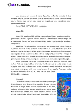 20
www.soeducador.com.br
Ensino religioso
Logo apareceu um homem, de nome Ogan. Exu confiou-lhe a missão de tocar
tambores e entoar cânticos para animar todas as festividades dos orixás. E a partir daquele
dia, os homens que exercem esse cargo são respeitados como verdadeiros pais e
denominados Ogans.
(Fonte: POVO DE ARUADA, 2006 - Adaptado).
Logun Edé
Logun Edé caçador solitário e infeliz, mas orgulhoso. Era um caçador pretensioso e
ganancioso, e muitos o bajulavam pela sua formosura. Certo dia Oxalá conheceu Logun Edé
e o levou para viver em sua casa sob sua proteção, dando a ele companhia, sabedoria e
compreensão.
Mas Logun Edé, não satisfeito, roubou alguns segredos de Oxalá e fugiu. Segredos
que Oxalá deixara à mostra, confiando na honestidade de Logun. Não tardou para Oxalá
perceber a traição do caçador. Oxalá sentenciou que toda vez que Logun Edé usasse um
dos segredos todos haveriam de dizer sobre o prodígio: “Que maravilha o milagre de
Oxalá!”. Oxalá imaginou o caçador sendo castigado e compreendeu que era pequena a
pena imposta. O caçador era presunçoso e ganancioso, acostumado a angariar bajulação.
Oxalá determinou que Logun Edé fosse homem num período e no outro, fosse
mulher. Parte do tempo habitaria a floresta, vivendo da caça, e noutro tempo, no rio,
comendo peixe. Nunca haveria assim de ser completo. Começar sempre de novo era sua
sina. Mas a sentença era ainda nada para o tamanho do seu orgulho. Para que o castigo
durasse a eternidade, Oxalá fez de Logun Edé um orixá. (Fonte:
SOUZA, 2010 - Adaptado).
Oxumarê
Oxumarê era um rapaz muito bonito e invejado. Suas roupas
tinham todas as cores do arco-íris e suas joias de ouro e bronze
faiscavam de longe. Todos queriam aproximar-se de Oxumarê,
mulheres e homens, todos queriam seduzi-lo e com ele se casar.
Mas Oxumarê era também muito contido e solitário. Preferia andar
sozinho pela abóbada celeste, onde todos costumavam vê-lo em
 