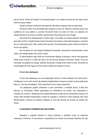 21
www.soeducador.com.br
Ensino religioso
dia de chuva. Certa vez Xangô viu Oxumarê passar, com todas as cores de seu traje e todo
brilho de seus metais.
Xangô conhecia a fama de Oxumarê de não deixar ninguém dele se aproximar.
Preparou então uma armadilha para capturar o arco-íris. Mandou chamá-lo para uma
audiência em seu palácio e, quando Oxumarê entrou na sala do trono, os soldados de
Xangô fecharam as portas e janelas, aprisionando Oxumarê junto com Xangô.
Oxumarê ficou desesperado e tentou fugir, mas todas as saídas estavam trancadas
pelo lado de fora. Xangô tentava tomar Oxumarê nos braços e Oxumarê escapava, correndo
de um canto para outro. Não vendo como se livrar, Oxumarê pediu ajuda a Olorum e Olorum
ouviu sua súplica.
No momento em que Xangô imobilizava Oxumarê, Oxumarê foi transformado numa
cobra, que Xangô largou com nojo e medo.
A cobra deslizou pelo chão em movimentos rápidos e sinuosos. Havia uma pequena
fresta entre a porta e o chão da sala e foi por ali que escapou Oxumarê. Assim, livrou-se
Oxumarê do assédio de Xangô. Quando Oxumarê e Xangô foram feitos orixás, Oxumarê foi
encarregado de levar água da Terra para o palácio de Xangô no Orum.
O som dos atabaques
O som dos atabaques, em sua disposição rítmica, é muito utilizado nos rituais afros.
Configuram um mundo sonoro de grande complexidade e riqueza musical. A percussão para
eles é a “voz das divindades”. Para cada Orixá há um toque específico.
Os atabaques podem simbolizar o som primordial, a verdade divina, a fala dos
Deuses ou divindades. Estão associados ao simbolismo do trovão, que representa o
coração do universo. Atabaques são tradicionalmente usados para acompanhar danças em
rituais. Eles também representam o bater do coração e, conforme o ritmo utilizado, têm usos
diferenciados, inclusive de poderes mágicos. É uma das formas de invocar os Orixás nos
rituais.
O SAGRADO FEMININO NAS RELIGIÕES
Resgatar o sagrado feminino é tornar possível o equilíbrio entre os aspectos
masculino e feminino, é reconhecer a importância da mulher nos diversos âmbitos da vida
 