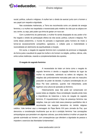 22
www.soeducador.com.br
Ensino religioso
social, política, cultural e religiosa. A mulher tem o direito de exercer junto com o homem o
seu papel com respeito e dignidade.
Nas sociedades matriarcais, a Terra era reconhecida como um planeta de energia
feminina, e a mulher era respeitada e reverenciada pelo mistério da vida que se alojava em
seu ventre, ou seja, pelo poder que tinha de gestar um novo ser.
Com o predomínio do patriarcado, a mulher foi sendo despojada do seu poder e foi-
lhe negado o direito de participação efetiva da vida social, política, cultural e religiosa. Por
conta desse predomínio, o mundo foi pensado e organizado pelos homens de modo a
tornar-se excessivamente competitivo, agressivo, e voltado para a materialidade e
racionalidade em detrimento da espiritualidade e intuição.
Em suma, o resgate do sagrado feminino tem o propósito de promover a integração
de forma justa e saudável do papel da mulher e do homem na religião, política, ciência, arte,
entre outras instâncias, visando a complementaridade dos opostos.
O resgate do sagrado feminino
A necessidade de tratar um tema como o resgate do
sagrado feminino é devido a negação histórica do lugar da
mulher na sociedade, sobretudo na esfera do religioso. As
religiões são profundamente marcadas pelo selo do masculino
possuidor do poder de decisão. A própria consideração de um
Deus Pai todo poderoso, quando mal interpretada, pode
legitimar uma cultura de opressão ao feminino.
Historicamente esse fato pode ser comprovado em
quase todas as religiões. Essa constatação ressalta ainda mais
a importância de tratarmos o tema do resgate do sagrado
feminino. É inquestionável a força da presença feminina nas
religiões, mas por outro lado essa presença quantitativa não é
reconhecida nos espaços decisórios do âmbito religioso
católico. Vale lembrar aqui a mensagem do Papa Bento XVI para Jornada da Paz, que
denunciou a consideração insuficiente que se dá à condição feminina “nas concepções
antropológicas que persistem em algumas culturas, que ainda destina à mulher um papel de
grande submissão ao homem, com consequências que ofendem a dignidade de pessoa e
impedem o exercício das liberdades fundamentais”.
 