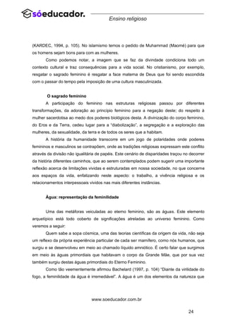 24
www.soeducador.com.br
Ensino religioso
(KARDEC, 1994, p. 105). No islamismo temos o pedido de Muhammad (Maomé) para que
os homens sejam bons para com as mulheres.
Como podemos notar, a imagem que se faz da divindade condiciona todo um
contexto cultural e traz consequências para a vida social. No cristianismo, por exemplo,
resgatar o sagrado feminino é resgatar a face materna de Deus que foi sendo escondida
com o passar do tempo pela imposição de uma cultura masculinizada.
O sagrado feminino
A participação do feminino nas estruturas religiosas passou por diferentes
transformações, da adoração ao princípio feminino para a negação deste; do respeito à
mulher sacerdotisa ao medo dos poderes biológicos desta. A divinização do corpo feminino,
do Eros e da Terra, cedeu lugar para a “diabolização”, a segregação e a exploração das
mulheres, da sexualidade, da terra e de todos os seres que a habitam.
A história da humanidade transcorre em um jogo de polaridades onde poderes
femininos e masculinos se contrapõem, onde as tradições religiosas expressam este conflito
através da divisão não igualitária de papéis. Este cenário de disparidades traçou no decorrer
da história diferentes caminhos, que ao serem contemplados podem sugerir uma importante
reflexão acerca de limitações vividas e estruturadas em nossa sociedade, no que concerne
aos espaços da vida, enfatizando neste aspecto: o trabalho, a vivência religiosa e os
relacionamentos interpessoais vividos nas mais diferentes instâncias.
Água: representação da feminilidade
Uma das metáforas veiculadas ao eterno feminino, são as águas. Este elemento
arquetípico está todo coberto de significações atreladas ao universo feminino. Como
veremos a seguir:
Quem sabe a sopa cósmica, uma das teorias científicas da origem da vida, não seja
um reflexo da própria experiência particular de cada ser mamífero, como nós humanos, que
surgiu e se desenvolveu em meio ao chamado líquido amniótico. É certo falar que surgimos
em meio às águas primordiais que habitavam o corpo da Grande Mãe, que por sua vez
também surgiu destas águas primordiais do Eterno Feminino.
Como tão veementemente afirmou Bachelard (1997, p. 104) “Diante da virilidade do
fogo, a feminilidade da água é irremediável”. A água é um dos elementos da natureza que
 