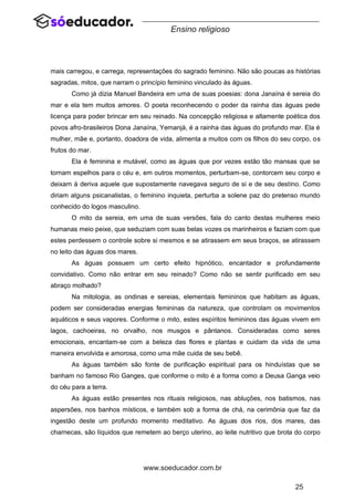 25
www.soeducador.com.br
Ensino religioso
mais carregou, e carrega, representações do sagrado feminino. Não são poucas as histórias
sagradas, mitos, que narram o princípio feminino vinculado às águas.
Como já dizia Manuel Bandeira em uma de suas poesias: dona Janaína é sereia do
mar e ela tem muitos amores. O poeta reconhecendo o poder da rainha das águas pede
licença para poder brincar em seu reinado. Na concepção religiosa e altamente poética dos
povos afro-brasileiros Dona Janaína, Yemanjá, é a rainha das águas do profundo mar. Ela é
mulher, mãe e, portanto, doadora de vida, alimenta a muitos com os filhos do seu corpo, os
frutos do mar.
Ela é feminina e mutável, como as águas que por vezes estão tão mansas que se
tornam espelhos para o céu e, em outros momentos, perturbam-se, contorcem seu corpo e
deixam à deriva aquele que supostamente navegava seguro de si e de seu destino. Como
diriam alguns psicanalistas, o feminino inquieta, perturba a solene paz do pretenso mundo
conhecido do logos masculino.
O mito da sereia, em uma de suas versões, fala do canto destas mulheres meio
humanas meio peixe, que seduziam com suas belas vozes os marinheiros e faziam com que
estes perdessem o controle sobre si mesmos e se atirassem em seus braços, se atirassem
no leito das águas dos mares.
As águas possuem um certo efeito hipnótico, encantador e profundamente
convidativo. Como não entrar em seu reinado? Como não se sentir purificado em seu
abraço molhado?
Na mitologia, as ondinas e sereias, elementais femininos que habitam as águas,
podem ser consideradas energias femininas da natureza, que controlam os movimentos
aquáticos e seus vapores. Conforme o mito, estes espíritos femininos das águas vivem em
lagos, cachoeiras, no orvalho, nos musgos e pântanos. Consideradas como seres
emocionais, encantam-se com a beleza das flores e plantas e cuidam da vida de uma
maneira envolvida e amorosa, como uma mãe cuida de seu bebê.
As águas também são fonte de purificação espiritual para os hinduístas que se
banham no famoso Rio Ganges, que conforme o mito é a forma como a Deusa Ganga veio
do céu para a terra.
As águas estão presentes nos rituais religiosos, nas abluções, nos batismos, nas
aspersões, nos banhos místicos, e também sob a forma de chá, na cerimônia que faz da
ingestão deste um profundo momento meditativo. As águas dos rios, dos mares, das
charnecas, são líquidos que remetem ao berço uterino, ao leite nutritivo que brota do corpo
 