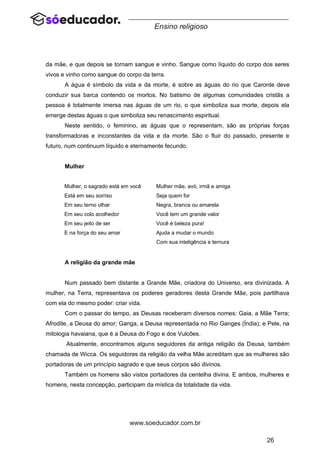 26
www.soeducador.com.br
Ensino religioso
da mãe, e que depois se tornam sangue e vinho. Sangue como líquido do corpo dos seres
vivos e vinho como sangue do corpo da terra.
A água é símbolo da vida e da morte, é sobre as águas do rio que Caronte deve
conduzir sua barca contendo os mortos. No batismo de algumas comunidades cristãs a
pessoa é totalmente imersa nas águas de um rio, o que simboliza sua morte, depois ela
emerge destas águas o que simboliza seu renascimento espiritual.
Neste sentido, o feminino, as águas que o representam, são as próprias forças
transformadoras e inconstantes da vida e da morte. São o fluir do passado, presente e
futuro, num continuum líquido e eternamente fecundo.
Mulher
Mulher, o sagrado está em você
Está em seu sorriso
Em seu terno olhar
Em seu colo acolhedor
Em seu jeito de ser
E na força do seu amar
Mulher mãe, avó, irmã e amiga
Seja quem for
Negra, branca ou amarela
Você tem um grande valor
Você é beleza pura!
Ajuda a mudar o mundo
Com sua inteligência e ternura
A religião da grande mãe
Num passado bem distante a Grande Mãe, criadora do Universo, era divinizada. A
mulher, na Terra, representava os poderes geradores desta Grande Mãe, pois partilhava
com ela do mesmo poder: criar vida.
Com o passar do tempo, as Deusas receberam diversos nomes: Gaia, a Mãe Terra;
Afrodite, a Deusa do amor; Ganga, a Deusa representada no Rio Ganges (Índia); e Pele, na
mitologia havaiana, que é a Deusa do Fogo e dos Vulcões.
Atualmente, encontramos alguns seguidores da antiga religião da Deusa, também
chamada de Wicca. Os seguidores da religião da velha Mãe acreditam que as mulheres são
portadoras de um princípio sagrado e que seus corpos são divinos.
Também os homens são vistos portadores da centelha divina. E ambos, mulheres e
homens, nesta concepção, participam da mística da totalidade da vida.
 