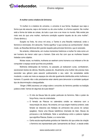 27
www.soeducador.com.br
Ensino religioso
A mulher como criadora do Universo
“A mulher é a criadora do universo, o universo é sua forma. Qualquer que seja a
forma que ela assuma, seja a de homem ou de uma mulher, é a forma superior. Na mulher
está a forma de todas as coisas, de tudo o que vive e se move no mundo. Não existe joia
mais rara do que uma mulher, nenhuma condição superior àquela da de uma mulher”.
(Texto tântrico.)
Surgido na Índia, há cinco mil anos, o Tantra é uma filosofia matriarcal, onde o
feminino é divinizado. Em sânscrito, Tantra significa “o que conduz ao conhecimento”. Deste
modo, as filosofias tântricas têm grande respeito pelo princípio feminino, que é venerado.
No entanto, infelizmente, em muitos momentos históricos a mulher foi vista como um
ser humano de menor valor que o homem. Este erro fez com que as mulheres fossem
tratadas como objetos.
Muitas vezes, na história, mulheres se vestiram como homens e os imitaram a fim de
conquistar o espaço social que lhes era proibido.
Mulheres disfarçadas de homens, no passado, já realizaram curas, combateram,
escreveram textos de ciência, filosofia, poesia etc. Atualmente uma mulher não precisa mais
esconder seu gênero para assumir publicamente o seu valor. As sociedades estão
mudando, e cada vez mais os espaços da vida são igualmente distribuídos entre mulheres e
homens. E quando não o são precisamos estar atento para denunciar e combater qualquer
tipo de discriminação e desigualdade.
Singer (1994) escreveu um artigo sobre o encontro do feminino perdido na tradição
judaico-cristã. Vamos ler algumas de suas ideias?
→ O mito da Deusa fala do poder particular do feminino. Não o poder da
força física, mas da criatividade.
→ O feriado de Páscoa no calendário cristão se relaciona com a
ressurreição de Jesus. No entanto, em sua origem histórica anterior, este
feriado se relaciona aos festejos de primavera dos povos do campo
(pagãos). Havia uma Deusa babilônica chamada de Istar, Deusa da
primavera e da fertilidade. Note a semelhança entre a palavra inglesa
que significa Páscoa, Easter, e o nome Istar.
→ Certa escola espiritualista gnóstica de Valentino diz que antes da criação
o feminino era representado pelo “pensamento de Deus”, e desde então
 