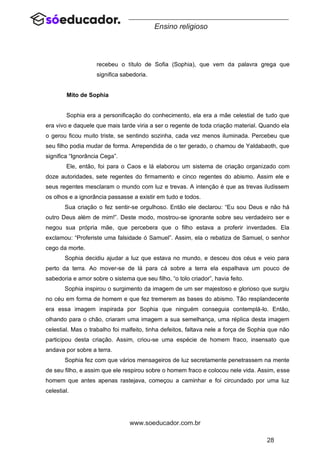 28
www.soeducador.com.br
Ensino religioso
recebeu o título de Sofia (Sophia), que vem da palavra grega que
significa sabedoria.
Mito de Sophia
Sophia era a personificação do conhecimento, ela era a mãe celestial de tudo que
era vivo e daquele que mais tarde viria a ser o regente de toda criação material. Quando ela
o gerou ficou muito triste, se sentindo sozinha, cada vez menos iluminada. Percebeu que
seu filho podia mudar de forma. Arrependida de o ter gerado, o chamou de Yaldabaoth, que
significa “Ignorância Cega”.
Ele, então, foi para o Caos e lá elaborou um sistema de criação organizado com
doze autoridades, sete regentes do firmamento e cinco regentes do abismo. Assim ele e
seus regentes mesclaram o mundo com luz e trevas. A intenção é que as trevas iludissem
os olhos e a ignorância passasse a existir em tudo e todos.
Sua criação o fez sentir-se orgulhoso. Então ele declarou: “Eu sou Deus e não há
outro Deus além de mim!”. Deste modo, mostrou-se ignorante sobre seu verdadeiro ser e
negou sua própria mãe, que percebera que o filho estava a proferir inverdades. Ela
exclamou: “Proferiste uma falsidade ó Samuel”. Assim, ela o rebatiza de Samuel, o senhor
cego da morte.
Sophia decidiu ajudar a luz que estava no mundo, e desceu dos céus e veio para
perto da terra. Ao mover-se de lá para cá sobre a terra ela espalhava um pouco de
sabedoria e amor sobre o sistema que seu filho, “o tolo criador”, havia feito.
Sophia inspirou o surgimento da imagem de um ser majestoso e glorioso que surgiu
no céu em forma de homem e que fez tremerem as bases do abismo. Tão resplandecente
era essa imagem inspirada por Sophia que ninguém conseguia contemplá-lo. Então,
olhando para o chão, criaram uma imagem a sua semelhança, uma réplica desta imagem
celestial. Mas o trabalho foi malfeito, tinha defeitos, faltava nele a força de Sophia que não
participou desta criação. Assim, criou-se uma espécie de homem fraco, insensato que
andava por sobre a terra.
Sophia fez com que vários mensageiros de luz secretamente penetrassem na mente
de seu filho, e assim que ele respirou sobre o homem fraco e colocou nele vida. Assim, esse
homem que antes apenas rastejava, começou a caminhar e foi circundado por uma luz
celestial.
 