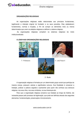 2
www.soeducador.com.br
Ensino religioso
ORGANIZAÇÕES RELIGIOSAS
As organizações religiosas estão relacionadas aos princípios fundacionais,
legitimando a intenção original do fundador e os seus preceitos. Elas estabelecem
fundamentos, normas e funções, a fim de compor os elementos mais ou menos
determinados que unem os adeptos religiosos e definem o sistema religioso.
As organizações religiosas compõem os sistemas religiosos de modo
institucionalizado.
O LÍDER NAS ORGANIZAÇÕES RELIGIOSAS
2 - Buda
A organização religiosa é formada por um determinado grupo social que participa da
mesma crença, possuem valores e significados comuns. Sua finalidade é conservar a
tradição, praticar a palavra sagrada e apresentar para quem não conhece sua estrutura
religiosa, nos seus ritos, nos seus símbolos, na sua hierarquia etc.
Para que a organização religiosa conserve sua tradição ao longo da história, ela
necessita passar pelo processo de legitimação, que pode ser definida através dos seguintes
elementos: fundamentação, preservação e funcionamento.
1 - Professora 3 - João Paulo II
 