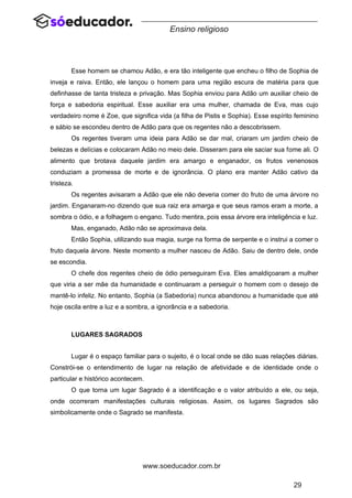 29
www.soeducador.com.br
Ensino religioso
Esse homem se chamou Adão, e era tão inteligente que encheu o filho de Sophia de
inveja e raiva. Então, ele lançou o homem para uma região escura de matéria para que
definhasse de tanta tristeza e privação. Mas Sophia enviou para Adão um auxiliar cheio de
força e sabedoria espiritual. Esse auxiliar era uma mulher, chamada de Eva, mas cujo
verdadeiro nome é Zoe, que significa vida (a filha de Pistis e Sophia). Esse espírito feminino
e sábio se escondeu dentro de Adão para que os regentes não a descobrissem.
Os regentes tiveram uma ideia para Adão se dar mal, criaram um jardim cheio de
belezas e delícias e colocaram Adão no meio dele. Disseram para ele saciar sua fome ali. O
alimento que brotava daquele jardim era amargo e enganador, os frutos venenosos
conduziam a promessa de morte e de ignorância. O plano era manter Adão cativo da
tristeza.
Os regentes avisaram a Adão que ele não deveria comer do fruto de uma árvore no
jardim. Enganaram-no dizendo que sua raiz era amarga e que seus ramos eram a morte, a
sombra o ódio, e a folhagem o engano. Tudo mentira, pois essa árvore era inteligência e luz.
Mas, enganado, Adão não se aproximava dela.
Então Sophia, utilizando sua magia, surge na forma de serpente e o instrui a comer o
fruto daquela árvore. Neste momento a mulher nasceu de Adão. Saiu de dentro dele, onde
se escondia.
O chefe dos regentes cheio de ódio perseguiram Eva. Eles amaldiçoaram a mulher
que viria a ser mãe da humanidade e continuaram a perseguir o homem com o desejo de
mantê-lo infeliz. No entanto, Sophia (a Sabedoria) nunca abandonou a humanidade que até
hoje oscila entre a luz e a sombra, a ignorância e a sabedoria.
LUGARES SAGRADOS
Lugar é o espaço familiar para o sujeito, é o local onde se dão suas relações diárias.
Constrói-se o entendimento de lugar na relação de afetividade e de identidade onde o
particular e histórico acontecem.
O que torna um lugar Sagrado é a identificação e o valor atribuído a ele, ou seja,
onde ocorreram manifestações culturais religiosas. Assim, os lugares Sagrados são
simbolicamente onde o Sagrado se manifesta.
 