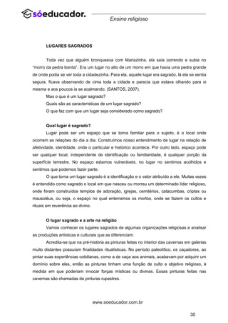 30
www.soeducador.com.br
Ensino religioso
LUGARES SAGRADOS
Toda vez que alguém bronqueava com Mariazinha, ela saía correndo e subia no
“morro da pedra bonita”. Era um lugar no alto de um morro em que havia uma pedra grande
de onde podia se ver toda a cidadezinha. Para ela, aquele lugar era sagrado, lá ela se sentia
segura, ficava observando de cima toda a cidade e parecia que estava olhando para si
mesma e aos poucos ia se acalmando. (SANTOS, 2007).
Mas o que é um lugar sagrado?
Quais são as características de um lugar sagrado?
O que faz com que um lugar seja considerado como sagrado?
Qual lugar é sagrado?
Lugar pode ser um espaço que se torna familiar para o sujeito, é o local onde
ocorrem as relações do dia a dia. Construímos nosso entendimento de lugar na relação de
afetividade, identidade, onde o particular e histórico acontece. Por outro lado, espaço pode
ser qualquer local, independente de identificação ou familiaridade, é qualquer porção da
superfície terrestre. No espaço estamos vulneráveis, no lugar no sentimos acolhidos e
sentimos que podemos fazer parte.
O que torna um lugar sagrado é a identificação e o valor atribuído a ele. Muitas vezes
é entendido como sagrado o local em que nasceu ou morreu um determinado líder religioso,
onde foram construídos templos de adoração, igrejas, cemitérios, catacumbas, criptas ou
mausoléus, ou seja, o espaço no qual enterramos os mortos, onde se fazem os cultos e
rituais em reverência ao divino.
O lugar sagrado e a arte na religião
Vamos conhecer os lugares sagrados de algumas organizações religiosas e analisar
as produções artísticas e culturais que as diferenciam.
Acredita-se que na pré-história as pinturas feitas no interior das cavernas em galerias
muito distantes possuíam finalidades ritualísticas. No período paleolítico, os caçadores, ao
pintar suas experiências cotidianas, como a de caça aos animais, acabavam por adquirir um
domínio sobre eles, então as pinturas tinham uma função de culto e objetivo religioso, à
medida em que poderiam invocar forças místicas ou divinas. Essas pinturas feitas nas
cavernas são chamadas de pinturas rupestres.
 