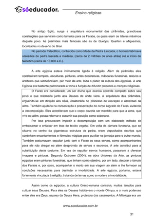 31
www.soeducador.com.br
Ensino religioso
No antigo Egito, surge a arquitetura monumental das pirâmides, grandiosas
construções que serviram como túmulos para os Faraós, os quais eram os líderes máximos
daquele povo. As pirâmides mais famosas são as de Queóps, Quefren e Miquerinos,
localizadas no deserto de Gisé.
No período Paleolítico, conhecido como Idade da Pedra Lascada, o homem fabricava
utensílios de pedra lascada e madeira, (cerca de 2 milhões de anos atrás) até o início do
Neolítico (cerca de 10.000 a.C.).
A arte egípcia estava intimamente ligada à religião. Além de pirâmides eles
construíram templos, esculturas, pinturas, artes decorativas, máscaras funerárias, relevos e
artefatos que simbolizavam, por meio da arte, todo o poder da cultura dos egípcios. A arte
Egípcia era bastante padronizada e tinha a função de difundir preceitos e crenças religiosas.
O Faraó era considerado um ser divino que exercia controle completo sobre seu
povo e que retornaria junto aos Deuses de onde viera. A arquitetura das pirâmides,
erguendo-se em direção aos céus, colaboraria no processo de elevação e ascensão da
alma. Também ajudaria na conservação e preservação do corpo sagrado do Faraó, evitando
a decomposição. Eles acreditavam que o corpo deveria ser mantido para que a alma, que
vive no além, possa retornar e assumir sua posição como soberano.
Por isso procuravam impedir a decomposição com um elaborado método de
embalsamar e enfaixar em tiras de tecido vegetal. Em volta da câmara funerária, que se
situava no centro da gigantesca estrutura de pedra, eram depositados escritos que
continham encantamentos e fórmulas mágicas para auxiliar na jornada para o outro mundo.
Também costumavam sepultar junto com o Faraó os seus servos, como acompanhantes
para ele não chegar no além desprovido de servos e escravos. A arte contribui para a
substituição deste costume. Em vez de sepultar servos humanos, passaram a oferecer
imagens e pinturas. Segundo Ostrower (2004), na obra Universo da Arte, as pinturas
egípcias eram pinturas funerárias, que tinham como objetivo, por um lado, decorar o túmulo
dos Faraós e, por outro, acompanhar o morto em sua viagem ao além e lhe fornecer as
condições necessárias para desfrutar a imortalidade. A arte egípcia, portanto, estava
fortemente vinculada à religião, tratando de temas como a morte e a imortalidade.
Assim como os egípcios, a cultura Greco-romana construiu muitos templos para
cultuar seus Deuses. Para eles os Deuses habitavam o monte Olimpo, e o mais poderoso
entre eles era Zeus, esposo da Deusa Hera, protetora dos casamentos. A Mitologia era um
 