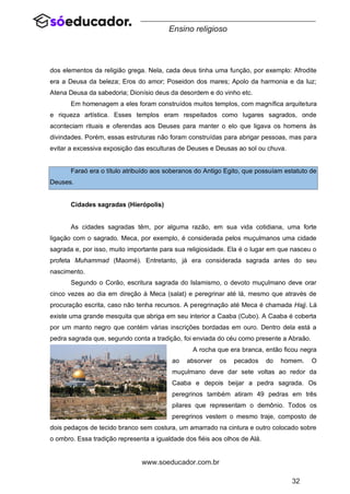 32
www.soeducador.com.br
Ensino religioso
dos elementos da religião grega. Nela, cada deus tinha uma função, por exemplo: Afrodite
era a Deusa da beleza; Eros do amor; Poseidon dos mares; Apolo da harmonia e da luz;
Atena Deusa da sabedoria; Dionísio deus da desordem e do vinho etc.
Em homenagem a eles foram construídos muitos templos, com magnífica arquitetura
e riqueza artística. Esses templos eram respeitados como lugares sagrados, onde
aconteciam rituais e oferendas aos Deuses para manter o elo que ligava os homens às
divindades. Porém, essas estruturas não foram construídas para abrigar pessoas, mas para
evitar a excessiva exposição das esculturas de Deuses e Deusas ao sol ou chuva.
Faraó era o título atribuído aos soberanos do Antigo Egito, que possuíam estatuto de
Deuses.
Cidades sagradas (Hierópolis)
As cidades sagradas têm, por alguma razão, em sua vida cotidiana, uma forte
ligação com o sagrado. Meca, por exemplo, é considerada pelos muçulmanos uma cidade
sagrada e, por isso, muito importante para sua religiosidade. Ela é o lugar em que nasceu o
profeta Muhammad (Maomé). Entretanto, já era considerada sagrada antes do seu
nascimento.
Segundo o Corão, escritura sagrada do Islamismo, o devoto muçulmano deve orar
cinco vezes ao dia em direção à Meca (salat) e peregrinar até lá, mesmo que através de
procuração escrita, caso não tenha recursos. A peregrinação até Meca é chamada Hajj. Lá
existe uma grande mesquita que abriga em seu interior a Caaba (Cubo). A Caaba é coberta
por um manto negro que contém várias inscrições bordadas em ouro. Dentro dela está a
pedra sagrada que, segundo conta a tradição, foi enviada do céu como presente a Abraão.
A rocha que era branca, então ficou negra
ao absorver os pecados do homem. O
muçulmano deve dar sete voltas ao redor da
Caaba e depois beijar a pedra sagrada. Os
peregrinos também atiram 49 pedras em três
pilares que representam o demônio. Todos os
peregrinos vestem o mesmo traje, composto de
dois pedaços de tecido branco sem costura, um amarrado na cintura e outro colocado sobre
o ombro. Essa tradição representa a igualdade dos fiéis aos olhos de Alá.
 