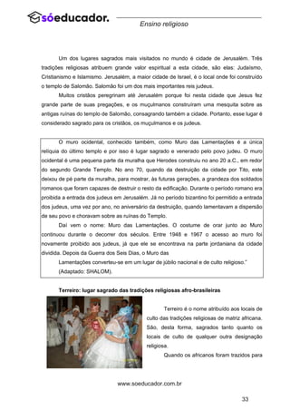 33
www.soeducador.com.br
Ensino religioso
Um dos lugares sagrados mais visitados no mundo é cidade de Jerusalém. Três
tradições religiosas atribuem grande valor espiritual a esta cidade, são elas: Judaísmo,
Cristianismo e Islamismo. Jerusalém, a maior cidade de Israel, é o local onde foi construído
o templo de Salomão. Salomão foi um dos mais importantes reis judeus.
Muitos cristãos peregrinam até Jerusalém porque foi nesta cidade que Jesus fez
grande parte de suas pregações, e os muçulmanos construíram uma mesquita sobre as
antigas ruínas do templo de Salomão, consagrando também a cidade. Portanto, esse lugar é
considerado sagrado para os cristãos, os muçulmanos e os judeus.
O muro ocidental, conhecido também, como Muro das Lamentações é a única
relíquia do último templo e por isso é lugar sagrado e venerado pelo povo judeu. O muro
ocidental é uma pequena parte da muralha que Herodes construiu no ano 20 a.C., em redor
do segundo Grande Templo. No ano 70, quando da destruição da cidade por Tito, este
deixou de pé parte da muralha, para mostrar, às futuras gerações, a grandeza dos soldados
romanos que foram capazes de destruir o resto da edificação. Durante o período romano era
proibida a entrada dos judeus em Jerusalém. Já no período bizantino foi permitido a entrada
dos judeus, uma vez por ano, no aniversário da destruição, quando lamentavam a dispersão
de seu povo e choravam sobre as ruínas do Templo.
Daí vem o nome: Muro das Lamentações. O costume de orar junto ao Muro
continuou durante o decorrer dos séculos. Entre 1948 e 1967 o acesso ao muro foi
novamente proibido aos judeus, já que ele se encontrava na parte jordaniana da cidade
dividida. Depois da Guerra dos Seis Dias, o Muro das
Lamentações converteu-se em um lugar de júbilo nacional e de culto religioso.”
(Adaptado: SHALOM).
Terreiro: lugar sagrado das tradições religiosas afro-brasileiras
Terreiro é o nome atribuído aos locais de
culto das tradições religiosas de matriz africana.
São, desta forma, sagrados tanto quanto os
locais de culto de qualquer outra designação
religiosa.
Quando os africanos foram trazidos para
 