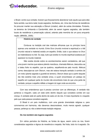 34
www.soeducador.com.br
Ensino religioso
o Brasil, contra sua vontade, tiveram que forçosamente abandonar tudo aquilo que para eles
fazia sentido, sua terra natal, locais sagrados, familiares, etc. Uma das formas de resistência
foi procurar manter sua adoração a Olorum (criador), além de outras divindades. Portanto,
os terreiros de Umbanda e Candomblé, além de serem lugares sagrados, são também
locais de resistência e preservação cultural, zelando pela memória de um povo enquanto
nação. (BRASIL, 2005).
História da verdade
Conta-se na tradição oral das matrizes africanas que no princípio havia
apenas uma verdade no mundo. Entre Orun (mundo invisível e espiritual) e o Aiê
(mundo natural e material) existia um espelho. Então, tudo o que estava no Orun
se materializava no Aiê. Ou seja, tudo que existia no mundo espiritual acabava por
aparecer no mundo material.
Não existia dúvida sobre os acontecimentos serem verdadeiros, até que
uma jovem menina que estava pilando mandioca, chamada Mahura, descuidou-se
e bateu forte no espelho, que se quebrou, espalhando-se pelo mundo. Mahura
correu desculpar-se com Olorum, mas ele estava tranquilo sentado à sombra de
um iroko (planta sagrada e guardiã do terreiro). Olorum disse que a partir daquele
dia não existiria mais uma verdade única, e quem encontrasse um pedaço do
espelho em qualquer parte do mundo não encontraria mais do que uma parte da
verdade, porque o espelho reflete a imagem do lugar onde se encontra.
Com isso entendemos que é preciso conviver com as diferenças. A verdade não
pertence a ninguém, cada um está certo dentro daquilo que considera correto em sua
crença. A verdade está em parte dentro de cada um de nós. O mais importante é o respeito
pelo que cada pessoa considera sagrado.
O Brasil é um país multiétnico, com uma grande diversidade religiosa e, para
convivermos em harmonia, não devemos desconsiderar, muito menos agredir, qualquer
pessoa, pertença ou não a determinada tradição religiosa.
Os rios também são lugares sagrados
Em vários períodos da História, as fontes de água, assim como os rios, foram
considerados sagrados e dignos de reverência e respeito. Na Índia, todo rio é sagrado. Os
 