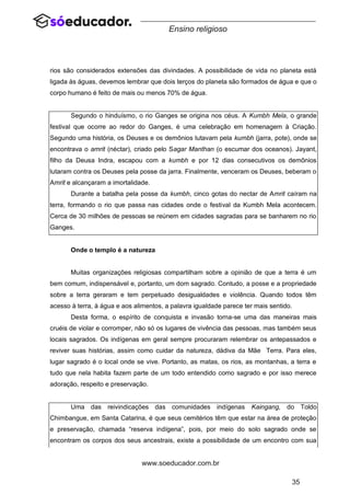 35
www.soeducador.com.br
Ensino religioso
rios são considerados extensões das divindades. A possibilidade de vida no planeta está
ligada às águas, devemos lembrar que dois terços do planeta são formados de água e que o
corpo humano é feito de mais ou menos 70% de água.
Segundo o hinduísmo, o rio Ganges se origina nos céus. A Kumbh Mela, o grande
festival que ocorre ao redor do Ganges, é uma celebração em homenagem à Criação.
Segundo uma história, os Deuses e os demônios lutavam pela kumbh (jarra, pote), onde se
encontrava o amrit (néctar), criado pelo Sagar Manthan (o escumar dos oceanos). Jayant,
filho da Deusa Indra, escapou com a kumbh e por 12 dias consecutivos os demônios
lutaram contra os Deuses pela posse da jarra. Finalmente, venceram os Deuses, beberam o
Amrit e alcançaram a imortalidade.
Durante a batalha pela posse da kumbh, cinco gotas do nectar de Amrit caíram na
terra, formando o rio que passa nas cidades onde o festival da Kumbh Mela acontecem.
Cerca de 30 milhões de pessoas se reúnem em cidades sagradas para se banharem no rio
Ganges.
Onde o templo é a natureza
Muitas organizações religiosas compartilham sobre a opinião de que a terra é um
bem comum, indispensável e, portanto, um dom sagrado. Contudo, a posse e a propriedade
sobre a terra geraram e tem perpetuado desigualdades e violência. Quando todos têm
acesso à terra, à água e aos alimentos, a palavra igualdade parece ter mais sentido.
Desta forma, o espírito de conquista e invasão torna-se uma das maneiras mais
cruéis de violar e corromper, não só os lugares de vivência das pessoas, mas também seus
locais sagrados. Os indígenas em geral sempre procuraram relembrar os antepassados e
reviver suas histórias, assim como cuidar da natureza, dádiva da Mãe Terra. Para eles,
lugar sagrado é o local onde se vive. Portanto, as matas, os rios, as montanhas, a terra e
tudo que nela habita fazem parte de um todo entendido como sagrado e por isso merece
adoração, respeito e preservação.
Uma das reivindicações das comunidades indígenas Kaingang, do Toldo
Chimbangue, em Santa Catarina, é que seus cemitérios têm que estar na área de proteção
e preservação, chamada “reserva indígena”, pois, por meio do solo sagrado onde se
encontram os corpos dos seus ancestrais, existe a possibilidade de um encontro com sua
 