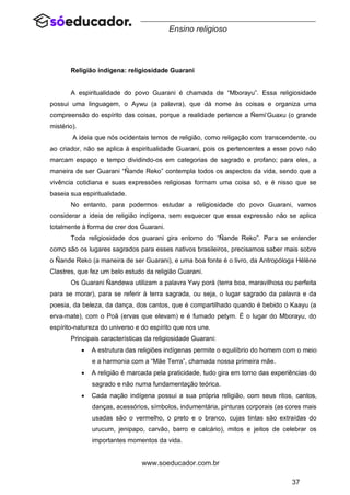 37
www.soeducador.com.br
Ensino religioso
Religião indígena: religiosidade Guarani
A espiritualidade do povo Guarani é chamada de “Mborayu”. Essa religiosidade
possui uma linguagem, o Aywu (a palavra), que dá nome às coisas e organiza uma
compreensão do espírito das coisas, porque a realidade pertence a Ñemi’Guaxu (o grande
mistério).
A ideia que nós ocidentais temos de religião, como religação com transcendente, ou
ao criador, não se aplica à espiritualidade Guarani, pois os pertencentes a esse povo não
marcam espaço e tempo dividindo-os em categorias de sagrado e profano; para eles, a
maneira de ser Guarani “Ñande Reko” contempla todos os aspectos da vida, sendo que a
vivência cotidiana e suas expressões religiosas formam uma coisa só, e é nisso que se
baseia sua espiritualidade.
No entanto, para podermos estudar a religiosidade do povo Guarani, vamos
considerar a ideia de religião indígena, sem esquecer que essa expressão não se aplica
totalmente à forma de crer dos Guarani.
Toda religiosidade dos guarani gira entorno do “Ñande Reko”. Para se entender
como são os lugares sagrados para esses nativos brasileiros, precisamos saber mais sobre
o Ñande Reko (a maneira de ser Guarani), e uma boa fonte é o livro, da Antropóloga Hélène
Clastres, que fez um belo estudo da religião Guarani.
Os Guarani Ñandewa utilizam a palavra Ywy porá (terra boa, maravilhosa ou perfeita
para se morar), para se referir à terra sagrada, ou seja, o lugar sagrado da palavra e da
poesia, da beleza, da dança, dos cantos, que é compartilhado quando é bebido o Kaayu (a
erva-mate), com o Poã (ervas que elevam) e é fumado petym. É o lugar do Mborayu, do
espírito-natureza do universo e do espírito que nos une.
Principais características da religiosidade Guarani:
• A estrutura das religiões indígenas permite o equilíbrio do homem com o meio
e a harmonia com a “Mãe Terra”, chamada nossa primeira mãe.
• A religião é marcada pela praticidade, tudo gira em torno das experiências do
sagrado e não numa fundamentação teórica.
• Cada nação indígena possui a sua própria religião, com seus ritos, cantos,
danças, acessórios, símbolos, indumentária, pinturas corporais (as cores mais
usadas são o vermelho, o preto e o branco, cujas tintas são extraídas do
urucum, jenipapo, carvão, barro e calcário), mitos e jeitos de celebrar os
importantes momentos da vida.
 