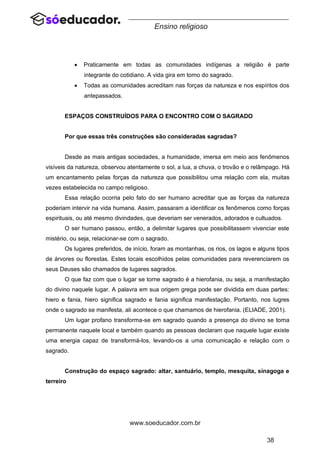 38
www.soeducador.com.br
Ensino religioso
• Praticamente em todas as comunidades indígenas a religião é parte
integrante do cotidiano. A vida gira em torno do sagrado.
• Todas as comunidades acreditam nas forças da natureza e nos espíritos dos
antepassados.
ESPAÇOS CONSTRUÍDOS PARA O ENCONTRO COM O SAGRADO
Por que essas três construções são consideradas sagradas?
Desde as mais antigas sociedades, a humanidade, imersa em meio aos fenômenos
visíveis da natureza, observou atentamente o sol, a lua, a chuva, o trovão e o relâmpago. Há
um encantamento pelas forças da natureza que possibilitou uma relação com ela, muitas
vezes estabelecida no campo religioso.
Essa relação ocorria pelo fato do ser humano acreditar que as forças da natureza
poderiam intervir na vida humana. Assim, passaram a identificar os fenômenos como forças
espirituais, ou até mesmo divindades, que deveriam ser venerados, adorados e cultuados.
O ser humano passou, então, a delimitar lugares que possibilitassem vivenciar este
mistério, ou seja, relacionar-se com o sagrado.
Os lugares preferidos, de início, foram as montanhas, os rios, os lagos e alguns tipos
de árvores ou florestas. Estes locais escolhidos pelas comunidades para reverenciarem os
seus Deuses são chamados de lugares sagrados.
O que faz com que o lugar se torne sagrado é a hierofania, ou seja, a manifestação
do divino naquele lugar. A palavra em sua origem grega pode ser dividida em duas partes:
hiero e fania, hiero significa sagrado e fania significa manifestação. Portanto, nos lugres
onde o sagrado se manifesta, ali acontece o que chamamos de hierofania. (ELIADE, 2001).
Um lugar profano transforma-se em sagrado quando a presença do divino se torna
permanente naquele local e também quando as pessoas declaram que naquele lugar existe
uma energia capaz de transformá-los, levando-os a uma comunicação e relação com o
sagrado.
Construção do espaço sagrado: altar, santuário, templo, mesquita, sinagoga e
terreiro
 