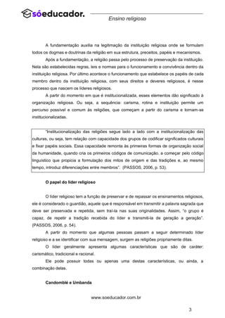3
www.soeducador.com.br
Ensino religioso
A fundamentação auxilia na legitimação da instituição religiosa onde se formulam
todos os dogmas e doutrinas da religião em sua estrutura, preceitos, papéis e mecanismos.
Após a fundamentação, a religião passa pelo processo de preservação da instituição.
Nela são estabelecidas regras, leis e normas para o funcionamento e convivência dentro da
instituição religiosa. Por último acontece o funcionamento que estabelece os papéis de cada
membro dentro da instituição religiosa, com seus direitos e deveres religiosos, é nesse
processo que nascem os líderes religiosos.
A partir do momento em que é institucionalizada, esses elementos dão significado à
organização religiosa. Ou seja, a sequência: carisma, rotina e instituição permite um
percurso possível e comum às religiões, que começam a partir do carisma e tornam-se
institucionalizadas.
“Institucionalização das religiões segue lado a lado com a institucionalização das
culturas, ou seja, tem relação com capacidade dos grupos de codificar significados culturais
e fixar papéis sociais. Essa capacidade remonta às primeiras formas de organização social
da humanidade, quando cria os primeiros códigos de comunicação, a começar pelo código
linguístico que propicia a formulação dos mitos de origem e das tradições e, ao mesmo
tempo, introduz diferenciações entre membros”. (PASSOS, 2006, p. 53).
O papel do líder religioso
O líder religioso tem a função de preservar e de repassar os ensinamentos religiosos,
ele é considerado o guardião, aquele que é responsável em transmitir a palavra sagrada que
deve ser preservada e repetida, sem traí-la nas suas originalidades. Assim, “o grupo é
capaz, de repetir a tradição recebida do líder e transmiti-la de geração a geração”.
(PASSOS, 2006, p. 54).
A partir do momento que algumas pessoas passam a seguir determinado líder
religioso e a se identificar com sua mensagem, surgem as religiões propriamente ditas.
O líder geralmente apresenta algumas características que são de caráter:
carismático, tradicional e racional.
Ele pode possuir todas ou apenas uma destas características, ou ainda, a
combinação delas.
Candomblé e Umbanda
 