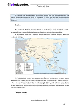 40
www.soeducador.com.br
Ensino religioso
O mapa é uma representação, um registro daquilo que está sendo observado. Os
mapas representam extensas áreas da superfície da Terra, por isso não mostram muito
detalhes.
Budismo
No continente Asiático, no atual Nepal, há muito tempo atrás, no século VI a.C.
(antes de Cristo), nasceu Siddartha Gautama (Buda), em uma família aristocrática.
É a partir de Buda que a Religião Budista se inicia. Observe abaixo o mapa do
continente Asiático.
Os budistas tanto podem fazer as suas devoções nos templos como em suas casas,
reservando um cômodo ou um quarto onde é colocado o oratório com a estátua de Buda,
velas e incenso. O oratório doméstico permite a oração diária quando a família recita, diante
do altar, as orações para renovar o compromisso com Buda, com seus ensinamentos e com
a comunidade budista.
Templos budistas
 