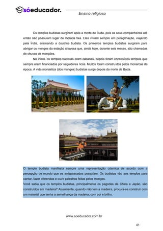 41
www.soeducador.com.br
Ensino religioso
Os templos budistas surgiram após a morte de Buda, pois os seus companheiros até
então não possuíam lugar de morada fixa. Eles viviam sempre em peregrinação, viajando
pela Índia, ensinando a doutrina budista. Os primeiros templos budistas surgiram para
abrigar os monges da estação chuvosa que, ainda hoje, durante seis meses, são chamadas
de chuvas de monções.
No início, os templos budistas eram cabanas, depois foram construídos templos que
sempre eram financiados por seguidores ricos. Muitos foram construídos pelos monarcas da
época. A vida monástica (dos monges) budistas surge depois da morte de Buda.
Imagens de templos budistas
O templo budista manifesta sempre uma representação cósmica de acordo com a
percepção de mundo que os antepassados possuíam. Os budistas vão aos templos para
cantar, fazer oferendas e ouvir palestras feitas pelos monges.
Você sabia que os templos budistas, principalmente os pagodes da China e Japão, são
construídos em madeira? Atualmente, quando não tem a madeira, procura-se construir com
um material que tenha a semelhança da madeira, com cor e brilho.
 
