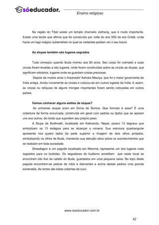 42
www.soeducador.com.br
Ensino religioso
Na região do Tibet existe um templo chamado Jokhang, que é muito importante.
Existe uma lenda que afirma que foi construído por volta do ano 650 da era Cristã, onde
havia um lago mágico subterrâneo no qual os visitantes podiam ver o seu futuro.
As stupas também são lugares sagrados
Tudo começou quando Buda morreu aos 80 anos. Seu corpo foi cremado e suas
cinzas foram levadas a oito lugares, onde foram construídas sobre as cinzas as stupas, que
significam relicários, lugares onde se guardam coisas preciosas.
Depois de muitos anos o Imperador Ashoka Maurya, que foi o maior governante da
Índia antiga, dividiu novamente as cinzas e colocou-as em outros lugares da Índia. E assim,
as cinzas ou relíquias de alguns monges importantes foram sendo colocadas em outros
países.
Vamos conhecer alguns estilos de stupas?
As primeiras stupas eram em forma de Domos. Que formato é esse? É uma
cobertura de forma encurvada, construída em geral com pedras ou tijolos que se apoiam
uns aos outros, de modo que suportem seu próprio peso.
A Stupa de Bodhnath, localizada em Katmandu, Nepal, possui 13 degraus que
simbolizam os 13 estágios para se alcançar o nirvana. Sua estrutura quadrangular
apresenta nos quatro lados da parte superior a imagem de dois olhos pintados,
simbolizando os olhos de Buda, mantendo sua atenção ativa sobre os acontecimentos que
se realizam em toda sociedade.
Shwedagon é um pagode localizado em Mianmá, representa um dos lugares mais
sagrados para os budistas. Os seguidores do budismo acreditam que neste local se
encontram oito fios de cabelo do Buda, guardados em uma pequena caixa. No topo deste
pagode encontram-se pedras de rubis e diamantes e acima destas pedras uma grande
esmeralda. As torres são todas cobertas de ouro.
 
