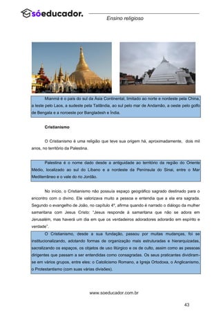 43
www.soeducador.com.br
Ensino religioso
Mianmá é o país do sul da Ásia Continental, limitado ao norte e nordeste pela China,
a leste pelo Laos, a sudeste pela Tailândia, ao sul pelo mar de Andamão, a oeste pelo golfo
de Bengala e a noroeste por Bangladesh e Índia.
Cristianismo
O Cristianismo é uma religião que teve sua origem há, aproximadamente, dois mil
anos, no território da Palestina.
Palestina é o nome dado desde a antiguidade ao território da região do Oriente
Médio, localizado ao sul do Líbano e a nordeste da Península do Sinai, entre o Mar
Mediterrâneo e o vale do rio Jordão.
No início, o Cristianismo não possuía espaço geográfico sagrado destinado para o
encontro com o divino. Ele valorizava muito a pessoa e entendia que a ela era sagrada.
Segundo o evangelho de João, no capítulo 4º, afirma quando é narrado o diálogo da mulher
samaritana com Jesus Cristo: “Jesus responde à samaritana que não se adora em
Jerusalém, mas haverá um dia em que os verdadeiros adoradores adorarão em espírito e
verdade”.
O Cristianismo, desde a sua fundação, passou por muitas mudanças, foi se
institucionalizando, adotando formas de organização mais estruturadas e hierarquizadas,
sacralizando os espaços, os objetos de uso litúrgico e os de culto, assim como as pessoas
dirigentes que passam a ser entendidas como consagradas. Os seus praticantes dividiram-
se em vários grupos, entre eles: o Catolicismo Romano, a Igreja Ortodoxa, o Anglicanismo,
o Protestantismo (com suas várias divisões).
 